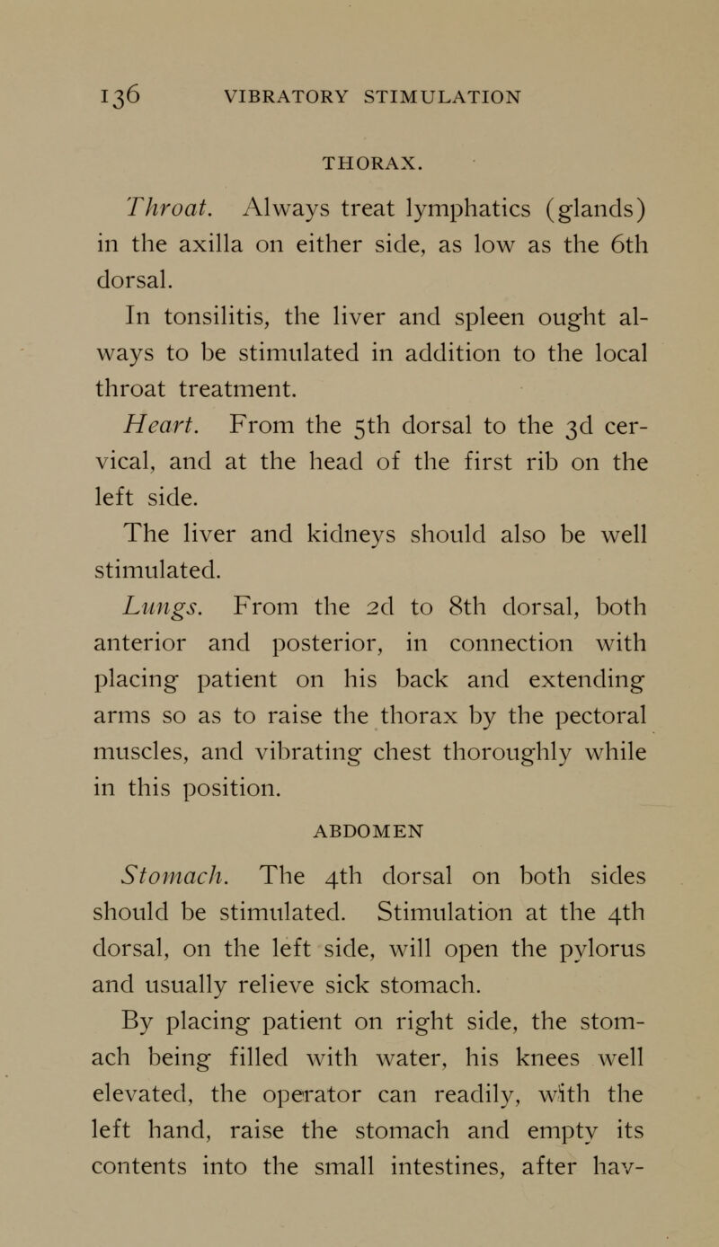 THORAX. Throat, Always treat lymphatics (glands) in the axilla on either side, as low as the 6th dorsal. In tonsilitis, the liver and spleen ought al- ways to be stimulated in addition to the local throat treatment. Heart. From the 5th dorsal to the 3d cer- vical, and at the head of the first rib on the left side. The liver and kidneys should also be well stimulated. Lungs. From the 2d to 8th dorsal, both anterior and posterior, in connection with placing patient on his back and extending arms so as to raise the thorax by the pectoral muscles, and vibrating chest thoroughly while in this position. ABDOMEN Stomach. The 4th dorsal on both sides should be stimulated. Stimulation at the 4th dorsal, on the left side, will open the pylorus and usually relieve sick stomach. By placing patient on right side, the stom- ach being filled with water, his knees well elevated, the operator can readily, with the left hand, raise the stomach and empty its contents into the small intestines, after liav-