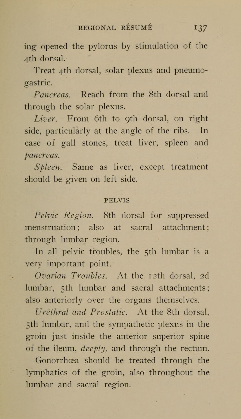 ing Opened the pylorus by stimulation of the 4th dorsal. Treat 4th dorsal, solar plexus and pneumo- gastric. Pancreas. Reach from the 8th dorsal and through the solar plexus. Liver. From 6th to 9th dorsal, on right side, particularly at the angle of the ribs. In case of gall stones, treat liver, spleen and pancreas. Spleen. Same as liver, except treatment should be given on left side. PELVIS Pelvic Region. 8th dorsal for suppressed menstruation; also at sacral attachment; through lumbar region. In all pelvic troubles, the 5th lumbar is a very important point. Ovarian Troubles. At the 12th dorsal, 2d lumbar, 5th lumbar and sacral attachments; also anteriorly over the organs themselves. Urethral and Prostatic. At the 8th dorsal, 5th lumbar, and the sympathetic plexus in the groin just inside the anterior superior spine of the ileum, deeply, and through the rectum. Gonorrhoea should be treated through the lymphatics of the groin, also throughout the lumbar and sacral region.