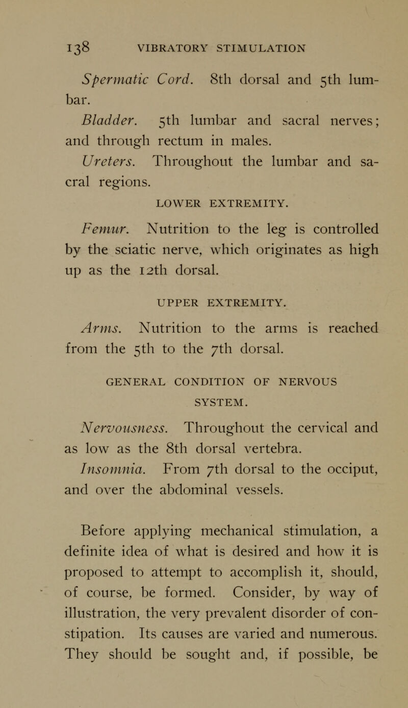 Spermatic Cord. 8th dorsal and 5th lum- bar. Bladder. 5th lumbar and sacral nerves; and through rectum in males. Ureters. Throughout the lumbar and sa- cral regions. LOWER EXTREMITY. Femur. Nutrition to the leg is controlled by the sciatic nerve, which originates as high up as the 12th dorsal. UPPER EXTREMITY. Arms. Nutrition to the arms is reached from the 5th to the 7th dorsal. GENERAL CONDITION OF NERVOUS SYSTEM. Nervousness. Throughout the cervical and as low as the 8th dorsal vertebra. Insomnia. From 7th dorsal to the occiput, and over the abdominal vessels. Before applying mechanical stimulation, a definite idea of what is desired and how it is proposed to attempt to accomplish it, should, of course, be formed. Consider, by way of illustration, the very prevalent disorder of con- stipation. Its causes are varied and numerous. They should be sought and, if possible, be