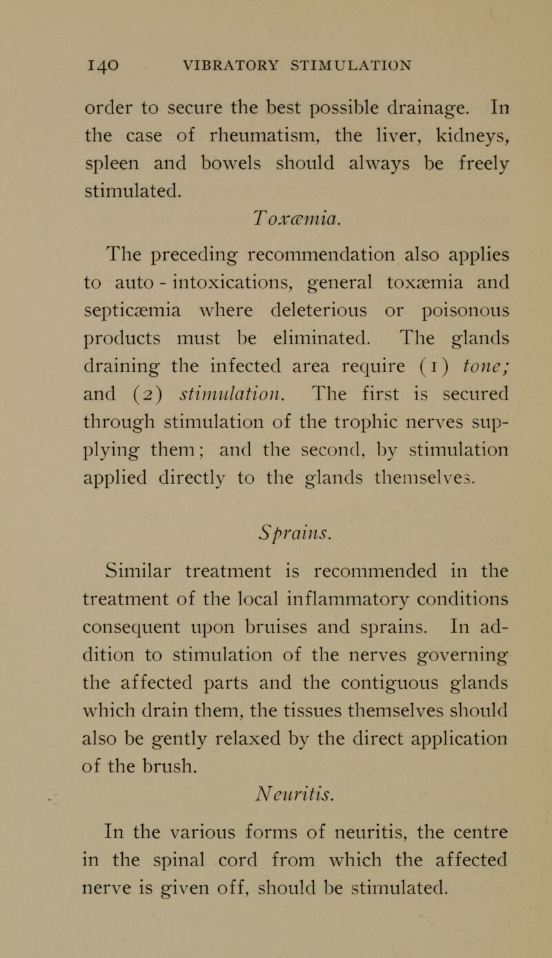 order to secure the best possible drainage. In the case of rheumatism, the Hver, kidneys, spleen and bowels should always be freely stimulated. Toxceinia. The preceding recommendation also applies to auto - intoxications, general toxaemia and septicaemia where deleterious or poisonous products must be eliminated. The glands draining the infected area require (i) tone; and (2) stimulation. The first is secured through stimulation of the trophic nerves sup- plying them; and the second, by stimulation applied directly to the glands themselves. Sprains. Similar treatment is recommended in the treatment of the local inflammatory conditions consequent upon bruises and sprains. In ad- dition to stimulation of the nerves governing the affected parts and the contiguous glands which drain them, the tissues themselves should also be gently relaxed by the direct application of the brush. Neuritis. In the various forms of neuritis, the centre in the spinal cord from which the affected nerve is given off, should be stimulated.