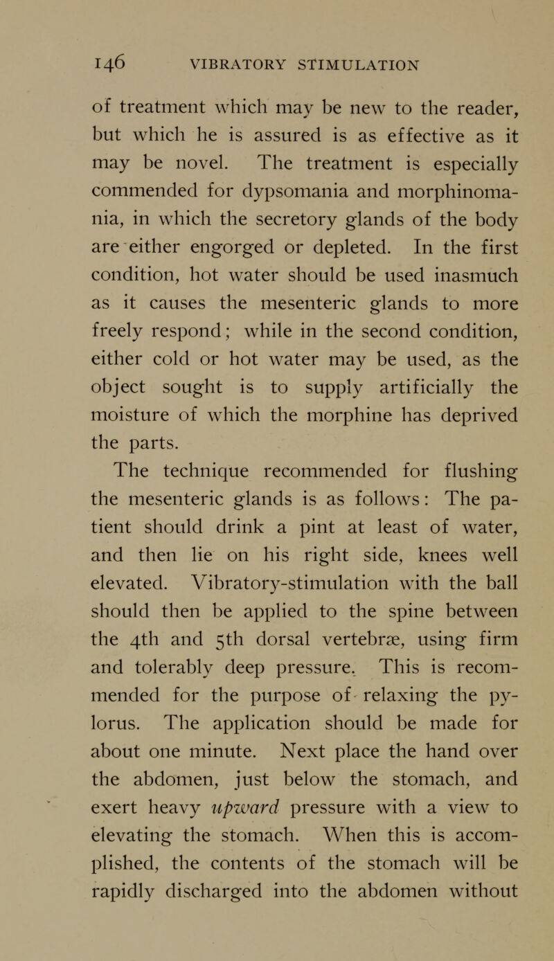 of treatment which may be new to the reader, but which he is assured is as effective as it may be novel. The treatment is especially commended for dypsomania and morphinoma- nia, in which the secretory glands of the body are either engorged or depleted. In the first condition, hot water should be used inasmuch as it causes the mesenteric glands to more freely respond; while in the second condition, either cold or hot water may be used, as the object sought is to supply artificially the moisture of which the morphine has deprived the parts. The technique recommended for flushing the mesenteric glands is as follows: The pa- tient should drink a pint at least of water, and then lie on his right side, knees well elevated. Vibratory-stimulation w^ith the ball should then be applied to the spine between the 4th and 5th dorsal vertebrae, using firm and tolerably deep pressure. This is recom- mended for the purpose of relaxing the py- lorus. The application should be made for about one minute. Next place the hand over the abdomen, just below the stomach, and exert heavy upward pressure with a view to elevating the stomach. When this is accom- plished, the contents of the stomach will be rapidly discharged into the abdomen without