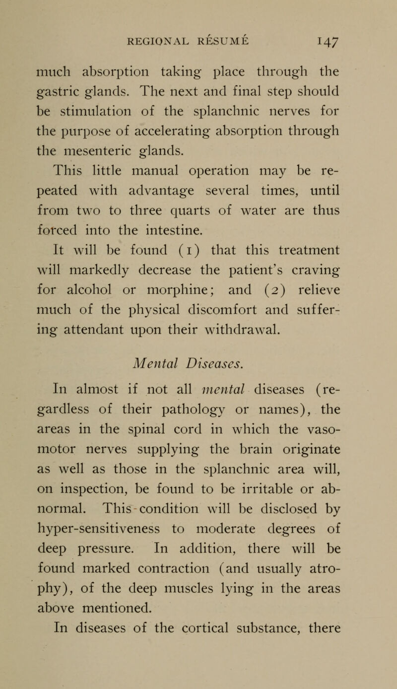 much absorption taking place through the gastric glands. The next and final step should be stimulation of the splanchnic nerves for the purpose of accelerating absorption through the mesenteric glands. This little manual operation may be re- peated with advantage several times, until from two to three quarts of water are thus fotced into the intestine. It will be found (i) that this treatment will markedly decrease the patient's craving for alcohol or morphine; and (2) relieve much of the physical discomfort and suffer- ing attendant upon their withdrawal. Mental Diseases. In almost if not all mental diseases (re- gardless of their pathology or names), the areas in the spinal cord in which the vaso- motor nerves supplying the brain originate as well as those in the splanchnic area will, on inspection, be found to be irritable or ab- normal. This-condition will be disclosed by hyper-sensitiveness to moderate degrees of deep pressure. In addition, there will be found marked contraction (and usually atro- phy), of the deep muscles lying in the areas above mentioned. In diseases of the cortical substance, there