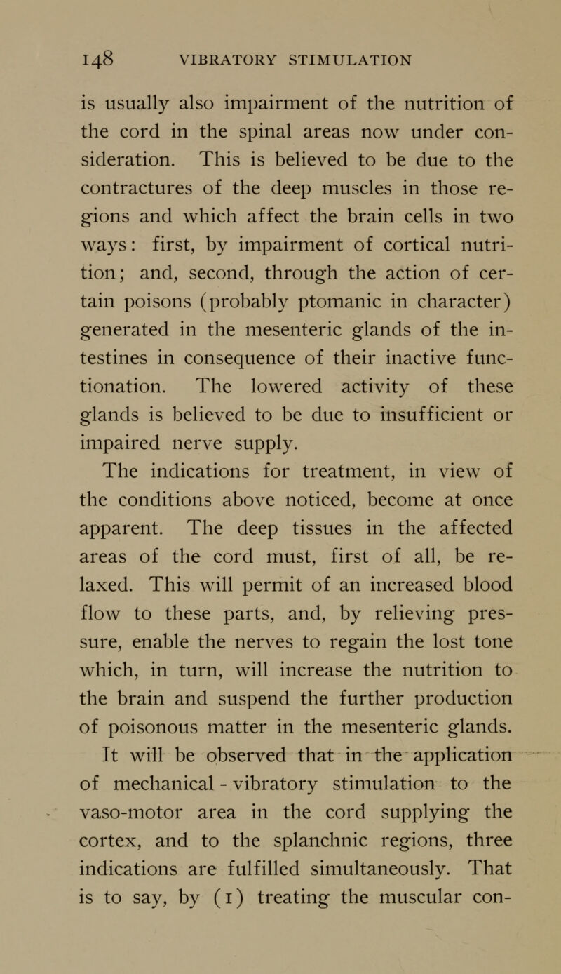 is usually also impairment of the nutrition of the cord in the spinal areas now under con- sideration. This is believed to be due to the contractures of the deep muscles in those re- gions and which affect the brain cells in two ways: first, by impairment of cortical nutri- tion; and, second, through the action of cer- tain poisons (probably ptomanic in character) generated in the mesenteric glands of the in- testines in consequence of their inactive func- tionation. The lowered activity of these glands is believed to be due to insufficient or impaired nerve supply. The indications for treatment, in view of the conditions above noticed, become at once apparent. The deep tissues in the affected areas of the cord must, first of all, be re- laxed. This will permit of an increased blood flow to these parts, and, by relieving pres- sure, enable the nerves to regain the lost tone which, in turn, will increase the nutrition to the brain and suspend the further production of poisonous matter in the mesenteric glands. It will be observed that in the application of mechanical - vibratory stimulation to the vaso-motor area in the cord supplying the cortex, and to the splanchnic regions, three indications are fulfilled simultaneously. That is to say, by (i) treating the muscular con-