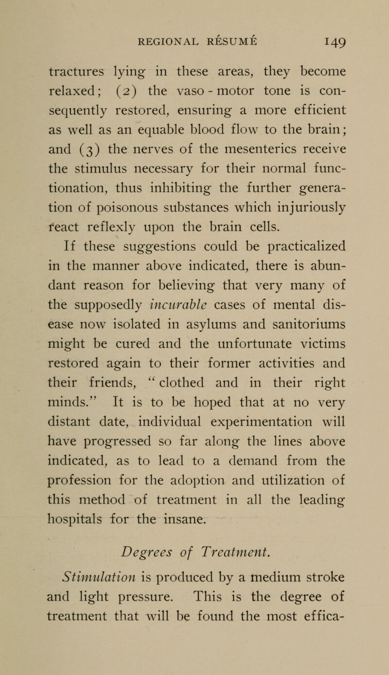 tractures lying in these areas, they become relaxed; (2) the vaso - motor tone is con- sequently restored, ensuring a more efficient as well as an equable blood flow to the brain; and (3) the nerves of the mesenteries receive the stimulus necessary for their normal func- tionation, thus inhibiting the further genera- tion of poisonous substances which injuriously feact reflexly upon the brain cells. If these suggestions could be practicalized in the manner above indicated, there is abun- dant reason for believing that very many of the supposedly incurable cases of mental dis- ease now isolated in asylums and sanitoriums might be cured and the unfortunate victims restored again to their former activities and their friends, /'clothed and in their right minds/' It is to be hoped that at no very distant date, individual experimentation will have progressed so far along the lines above indicated, as to lead to a demand from the profession for the adoption and utilization of this method of treatment in all the leading hospitals for the insane. Degrees of Treatment, Stimulation is produced by a medium stroke and light pressure. This is the degree of treatment that will be found the most effica-