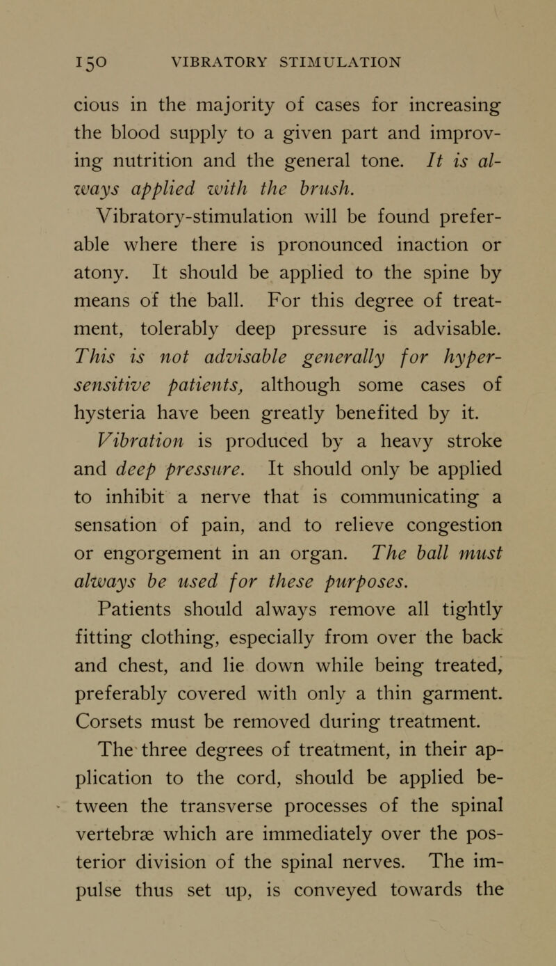 cious in the majority of cases for increasing the blood supply to a given part and improv- ing nutrition and the general tone. It is al- zvays applied with the brush. Vibratory-stimulation will be found prefer- able where there is pronounced inaction or atony. It should be applied to the spine by means of the ball. For this degree of treat- ment, tolerably deep pressure is advisable. This is not advisable generally for hyper- sensitive patients, although some cases of hysteria have been greatly benefited by it. Vibration is produced by a heavy stroke and deep pressure. It should only be applied to inhibit a nerve that is communicating a sensation of pain, and to relieve congestion or engorgement in an organ. The ball must always be used for these purposes. Patients should always remove all tightly fitting clothing, especially from over the back and chest, and lie down while being treated, preferably covered with only a thin garment. Corsets must be removed during treatment. The three degrees of treatment, in their ap- plication to the cord, should be applied be- tween the transverse processes of the spinal vertebrae which are immediately over the pos- terior division of the spinal nerves. The im- pulse thus set up, is conveyed towards the
