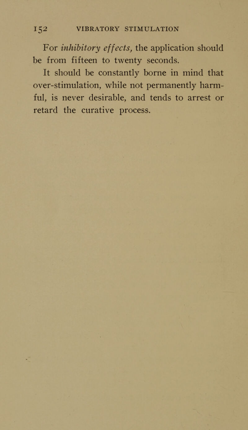 For inhibitory effects, the application should be from fifteen to twenty seconds. It should be constantly borne in mind that over-stimulation, while not permanently harm- ful, is never desirable, and tends to arrest or retard the curative process.