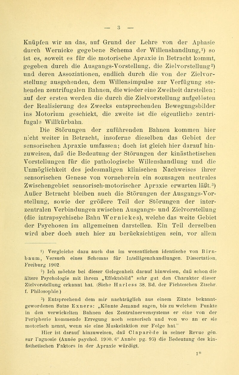 Knüpfen wir an das^ auf Grund der Lehre von der Aphasie durch Wernicke gegebene Schema der Willenshandlung,i) so ist es, soweit es für die motorische Apraxie in Betracht kommt, gegeben durch die Ausgangs-Vorstellung, die Zielvorstellung^) und deren Assoziationen, endlich durch die von der Zielvor- stellung ausgehenden, dem Willensinipulse zur Verfügung ste- henden zentrifugalen Bahnen, die wieder eine Zweiheit darstellen; auf der ersten werden die durch die Zielvorstellung aufgelösten der Realisierung des Zwecks entsprechenden Bewegungsbilder ins Motorium geschickt, die zweite ist die eigentliche zentri- fugale Willkürbahn. Die Störungen der zuführenden Bahnen kommen hier nicht weiter in Betracht, insoferne dieselben das Gebiet der sensorischen Apraxie umfassen; doch ist gleich hier darauf hin- zuweisen, daß die Bedeutung der Störungen der kinästhetischen Vorstellungen für die pathologische Willenshandlung und die Unmöglichkeit des jedesmaligen klinischen Nachweises ihrer sensorischen Genese von vorneherein ein sozusagen neutrales Zwischengebiet sensorisch-motorischer Apraxie erwarten läßt.^) Außer Betracht bleiben auch die Störungen der Ausgangs-Vor- stellung, sowie der größere Teil der Störungen der inter- zentralen Verbindungen zwischen Ausgangs- und Zielvorstellung (die intrapsychische Bahn Wernickes), welche das weite Gebiet der Psychosen im allgemeinen darstellen. Ein Teil derselben wird aber doch auch hier zu berücksichtigen sein, vor allem 1) Vergleiche dazu auch das im wesentlichen identische von Birn- baum, Versuch eines Schemas für Intelligenzhandlungen. Dissertation, Freiburg 1902. -) Ich möchte bei dieser Gelegenheit darauf hinweisen, daß schon die ältere Psychologie mit ihrem „EfEektsbild sehr gut den Charakter dieser Zielvorstellung erkannt hat. (Siehe Harless 38. Bd. der Fichteschen Ztschr. f. Philosophie.) 3) Entsprechend dem mir nachträglich aus einem Zitate bekannt- gewordenen Satze Exners: „Könnte Jemand sagen, bis zu welchem Punkte in den verwickelten Bahnen des Zentralnervensystems er eine von der Peripherie kommende Erregung noch sensorisch und von wo an er sie motorisch nennt, wenn sie eine Muskelaktion zur Folge hat. Hier ist darauf hinzuweisen, daß Claparede in seiner Revue gen. sur l'agnosle (Annee psychol. 1900. 6 Annee pg. 95) die Bedeutung des kin- ästhetischen Faktors in der Apraxie würdigt. 1*