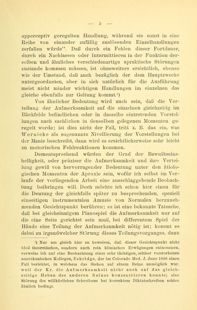 apperceptiv geregelten Handlung, während sie sonst in eine Reihe von einander zufällig auslösenden Einzelhandlungen zerfallen würde. Dai3 durch ein Fehlen dieser Fortdauer, d.urch ein Nachlassen oder Intermittieren in der Funktion der- selben und ähnliches verschiedenartige apraktische Störungen zustande kommen müssen, ist ohneweiters ersichtlich, ebenso wie der Umstand, daß auch bezüglich der dem Hauptzwecke untergeordneten, aber in sich natürlich für die Ausführung meist nicht minder wichtigen Handlungen im einzelnen das gleiche ebenfalls zur Geltung kommt.^) Von ähnlicher Bedeutung wird auch sein, daß die Ver- teilung der Aufmerksamkeit auf die einzelnen gleichzeitig im Blickfelde befindlichen oder in dasselbe eintretenden Vorstel- lungen nach sachlichen in denselben gelegenen Momenten ge- regelt werde; ist dies nicht der Fall, tritt z. B. das ein, was Wer nicke als sogenannte Nivellierung der Vorstellungen bei der Manie beschreibt, dann wird es ersichtlicherweise sehr leicht zu motorischen Fehlreaktionen kommen. Dementsprechend würden der Grad der Bewußtseins- helligkeit, oder präziser die Aufmerksamkeit und ihre Vertei- lung gewiß von hervorragender Bedeutung unter den ätiolo- gischen Momenten der Apraxie sein, wofür ich selbst im Ver- laufe der vorliegenden Arbeit eine ausschlaggebende Beobach- tung beibringen will. Doch möchte ich schon hier einen für die Deutung der gleichfalls später zu besprechenden, speziell einseitigen instrumentalen Amusie von Normalen herzuneh- menden Gesichtspunkt berühren; es ist eine bekannte Tatsache, daß bei gleichsinnigem Pianospiel die Aufmerksamkeit nur auf die eine Seite gerichtet sein muß, bei differentem Spiel der Hände eine Teilung der Aufmerksamkeit nötig ist; kommt es dabei zu irgendwelcher Störung dieses Teilungsvorganges, dann 1) Nur um gleich hier zu beweisen, daß dieser Gesichtspunlit nicht bloß theoretischen, sondern auch rein klinischen Erwägungen entnommen, verweise ich auf eine Beobachtung eines sehr tüchtigen, seither verstorbenen amerikanischen Kollegen, Eskridge, der im Colorado Med. J. June 1896 einen Fall berichtet, in welchem das Stehen auf einem Beine unmöglich war. weil der Kr. die Aufmerksamkeit nicht auch auf das gleich- zeitige Heben des anderen Beines konzentrieren konnte; eine Störung des willkürlichen Sehreibens bei korrektem Diktatschreiben schien ähnlich bedingt.