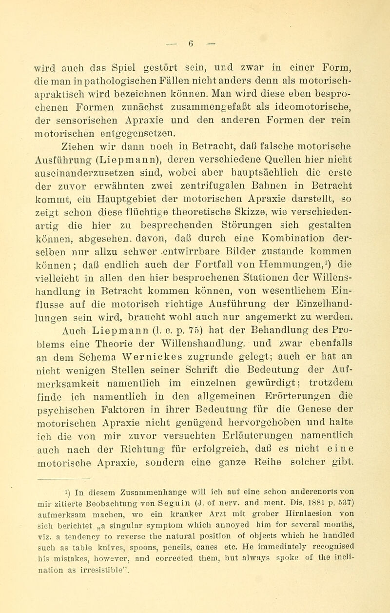 wird auch das Spiel gestört sein, und zwar in einer Form, die man in pathologischen Fällen niclit anders denn als motorisch- apraktisch wird bezeichnen können. Man wird diese eben bespro- chenen Formen zunächst zusammengefaßt als ideomotorische, der sensorischen Apraxie und den anderen Formen der rein motorischen entgegensetzen. Ziehen wir dann noch in Betracht, daß falsche motorische Ausführung (Liepmann), deren verschiedene Quellen hier nicht auseinanderzusetzen sind, wobei aber hauptsächlich die erste der zuvor erwähnten zwei zentrifugalen Bahnen in Betracht kommt, ein Hauptgebiet der motorischen Apraxie darstellt, so zeigt schon diese flüchtige theoretische Skizze, wie verschieden- artig die hier zu besprechenden Störungen sich gestalten können, abgesehen, davon, daß durch eine Kombination der- selben nur allzu schwer .entwirrbare Bilder zustande kommen können; daß endlich auch der Fortfall von Hemmungen,i) die vielleicht in allen den hier besprochenen Stationen der Willens- handlung in Betracht kommen können, von wesentlichem Ein- flüsse auf die motorisch richtige Ausführung der Einzelhand- lungen sein wird, braucht wohl auch nur angemerkt zu werden. Auch Liepmann (1. c. p. 75) hat der Behandlung des Pro- blems eine Theorie der Willenshandlung, und zwar ebenfalls an dem Schema Wernickes zugrunde gelegt; auch er hat an nicht wenigen Stellen seiner Schrift die Bedeutung der Auf- merksamkeit namentlich im einzelnen gewürdigt; trotzdem finde ich namentlich in den allgemeinen Erörterungen die psychischen Faktoren in ihrer Bedeutung für die Genese der motorischen Apraxie nicht genügend hervorgehoben und halte ich die von mir zuvor versuchten Erläuterungen namentlich auch nach der Richtung für erfolgreich, daß es nicht eine motorische Apraxie, sondern eine ganze Reihe solcher gibt. 1) In diesem Zusammenhange will ich auf eine schon anderenorts von mir zitierte Beobachtung von Seguin (J. of nerv, and ment. Dis. 1881 p. 537) aufmerksam machen, wo ein kranker Arzt mit grober Hirnlaesion von sich berichtet „a Singular Symptom which annoyed him for several months, viz. a tendency to i'everse the natural position of objects which he handled such as table knives, spoons, pencils, canes etc. He immediately recognised bis mistakes, however, and corrected them, but always spoke of the incli- nation as irresistible.