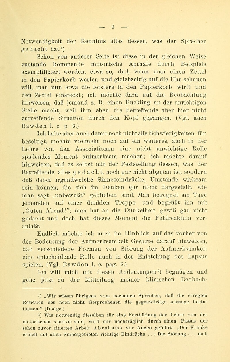 Notwendigkeit der Kenntnis alles dessen, was der Sprecher gedacht hat.^) Schon von anderer Seite ist diese in der gleichen Weise zustande kommende motorische Apraxie durch Beispiele exemplifiziert worden, etwa so, daß, wenn man einen Zettel in den Papierkorb werfen und gleichzeitig auf die Uhr schauen will, man nun etwa die letztere in den Papierkorb wirft und den Zettel einsteckt; ich möchte dazu auf die Beobachtung hinweisen, daß jemand z. B. einen Bückling an der unrichtigen Stelle macht, weil ihm eben die betreffende aber hier nicht zutreffende Situation durch den Kopf gegangen. (Vgl. auch Bawden 1. c. p. 3.) Ich halte aber auch damit noch nicht alle Schwierigkeiten für beseitigt, möchte vielmehr noch auf ein weiteres, auch in der Lehre von den Assoziationen eine nicht unwichtige Rolle spielendes Moment aufmerksam machen; ich möchte darauf hinweisen, daß es selbst mit der Feststellung dessen, was der Betreffende alles gedacht, noch gar nicht abgetan ist, sondern daß dabei irgendwelche Sinneseindrücke, Umstände wirksam sein können, die sich im Denken gar nicht dargestellt, wie man sagt „unbewußt geblieben sind. Man begegnet am Tage jemanden auf einer dunklen Treppe und begrüßt ihn mit „Guten Abend!; man hat an die Dunkelheit gewiß gar nicht gedacht und doch hat dieses Moment die Fehlreaktion ver- anlaßt. Endlich möchte ich auch im Hinblick auf das vorher von der Bedeutung der Aufmerksamkeit Gesagte darauf hinweisen, daß verschiedene Formen von Störung der Aufmerksamkeit eine entscheidende Rolle auch in der Entstehung des Lapsus spielen. (Vgl. Bawden 1. c. pag. 6.) Ich will mich mit diesen Andeutungen 2) begnügen und gehe jetzt zu der Mitteilung meiner klinischen Beobach- 1) „Wir wissen übrigens vom normalen Sprechen, daß die erregten Residuen des noch nicht Gesprochenen die gegenwärtige Aussage beein- flussen. (Dodge.) 2) Wie notwendig dieselben für eine Fortbildung der Lehre von der motorischen Apraxie sind, wird mir nachträglich durch einen Passus der schon zuvor zitierten Arbeit Abrahams vor Augen geführt: „Der Kranke erhielt auf allen Sinnesgebieten richtige Eindrücke . . . Die Störung . . . muß