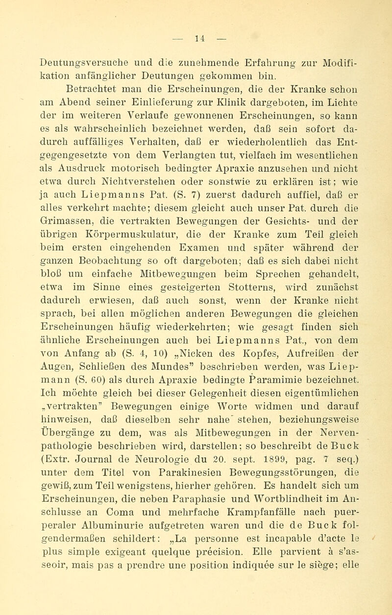 Deiitungsversuche und die zunehmende Erfahrung zur Modifi- kation anfänglicher Deutungen gekommen bin. Betrachtet man die Erscheinungen, die der Kranke schon am Abend seiner Einlieferung zur Klinik dargeboten, im Lichte der im weiteren Verlaufe gewonnenen Erscheinungen, so kann es als wahrscheinlich bezeichnet werden, daß sein sofort da- durch auffälliges Verhalten, daß er wiederholentlich das Ent- gegengesetzte von dem Verlangten tut, vielfach im wesentlichen als Ausdruck motorisch bedingter Apraxie anzusehen und nicht etwa durch Nichtverstehen oder sonstwie zu erklären ist; wie ja auch Liepmanns Fat. (S. 7) zuerst dadurch auffiel, daß er alles verkehrt machte; diesem gleicht auch unser Fat. durch die Grimassen, die vertrakten Bewegungen der Gesichts- und der übrigen Körpermuskulatur, die der Kranke zum Teil gleich beim ersten eingehenden Examen und später während der ganzen Beobachtung so oft dargeboten; daß es sich dabei nicht bloß um einfache Mitbewegungen beim Sprechen gehandelt, etwa im Sinne eines gesteigerten Stotterns, wird zunächst dadurch erwiesen, daß auch sonst, wenn der Kranke nicht sprach, bei allen möglichen anderen Bewegungen die gleichen Erscheinungen häufig wiederkehrten; wie gesagt finden sich ähnliche Erscheinungen auch bei Liepmanns Fat., von dem von Anfang ab (S. 4, 10) „Nicken des Kopfes, Aufreißen der Augen, Schließen des Mundes beschrieben werden, was Liep- mann (S. 60) als durch Apraxie bedingte Paramimie bezeichnet. Ich möchte gleich bei dieser Gelegenheit diesen eigentümlichen ^vertrakten Bewegungen einige Worte widmen und darauf hinweisen, daß dieselben sehr nahe' stehen, beziehungsweise Übergänge zu dem, was als Mitbewegungen in der Nerven- pathologie beschrieben wird, darstellen; so beschreibt de Bück (Extr. Journal de Neurologie du 20. sept. 1899, pag. 7 seq.) unter dem Titel von Farakinesien Bewegungsstörungen, die gewiß, zum Teil wenigstens, hierher gehören. Es handelt sich um Erscheinungen, die neben Faraphasie und Wortblindheit im An- schlüsse an Coma und mehrfache Krampfanfälle nach puer- peraler Albuminurie aufgetreten waren und die de Bück fol- gendermaßen schildert: „La personne est incapable d'acte le plus simple exigeant quelque precision. Elle parvient ä s'as- seoir, mais pas a prendre une position indiquee sur le siege; eile