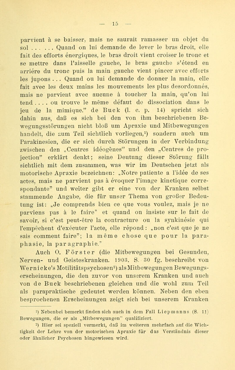 parvient ä se baisser, mais ne saurait ramasser im objet du sol Quand on lui demande de lever le bras droit, eile fait des efiorts energiques, le bras droit vient croiser le tronc et se mettre dans l'aisselle gauche, le bras gauche s'etend en arriere du tronc puis la main gauche vient pincer avec efforts les jupons . . . Quand ou lui demande de donner la main, eile fait avec les deux mains les mouvements les plus desordonnes, mais ne parvient avec aucune ä toucher la main, qu'on lui tend . . . . ou trouve le meme defaut de dissociation dans le jeu de la mimique. de Bück (1. c. p. 14) spricht sich dahin aus, daß es sich bei den von ihm beschriebenen Be- wegungsstörungen nicht bloß um Apraxie und Mitbewegungen handelt, die zum Teil sichtlich vorliegen,^) sondern auch um Parakinesien, die er sich durch Störungen in der Verbindung zwischen den „Centres ideogenes und den „Centres de pro- jection erklärt denkt; seine Deutung dieser Störung fällt sichtlich mit dem zusammen, was wir im Deutschen jetzt als motorische Apraxie bezeichnen: „Notre patiente a l'idee de ses actes, mais ne parvient pas ä evoquer l'image kinetique corre- spondante und weiter gibt er eine von der Kranken selbst stammende Angabe, die für unser Thema von großer Bedeu- tung ist: „Je comprends bien ce que vous voulez, mais je ne parviens pas ä le faire et quand on insiste sur le fait de savoir, si c'est peut-etre la contracture ou la sjmkinesie qui l'empechent d'executer l'acte, eile repond: „non c'est que je ne sais comment faire; la meme chose que pour la Para- phasie, la par agraphie. Auch 0. Förster (die Mitbewegungen bei Gesunden, Nerven- und Geisteskranken. 1903, S. 30 fg. beschreibt von Wernicke's Motilitätspsychosen-) als Mitbewegungen Bewegungs- erscheinungen, die den zuvor von unserem Kranken und auch von de Bück beschriebenen gleichen und die wohl zum Teil als parapraktische gedeutet werden können. Neben den eben besprochenen Erscheinungen zeigt sich bei unserem Kranken 1) Nebenbei bemerkt finden sich auch in dem Fall Liepmanns (S. 11) Bewegungen, die er als „Mitbewegungen qualifiziert. 2) Hier sei speziell vermerkt, daß im weiteren mehrfach auf die Wich- tigkeit der Lehre von der motorischen Apraxie für das Verständnis dieser oder ähnlicher Psychosen hingewiesen wird.
