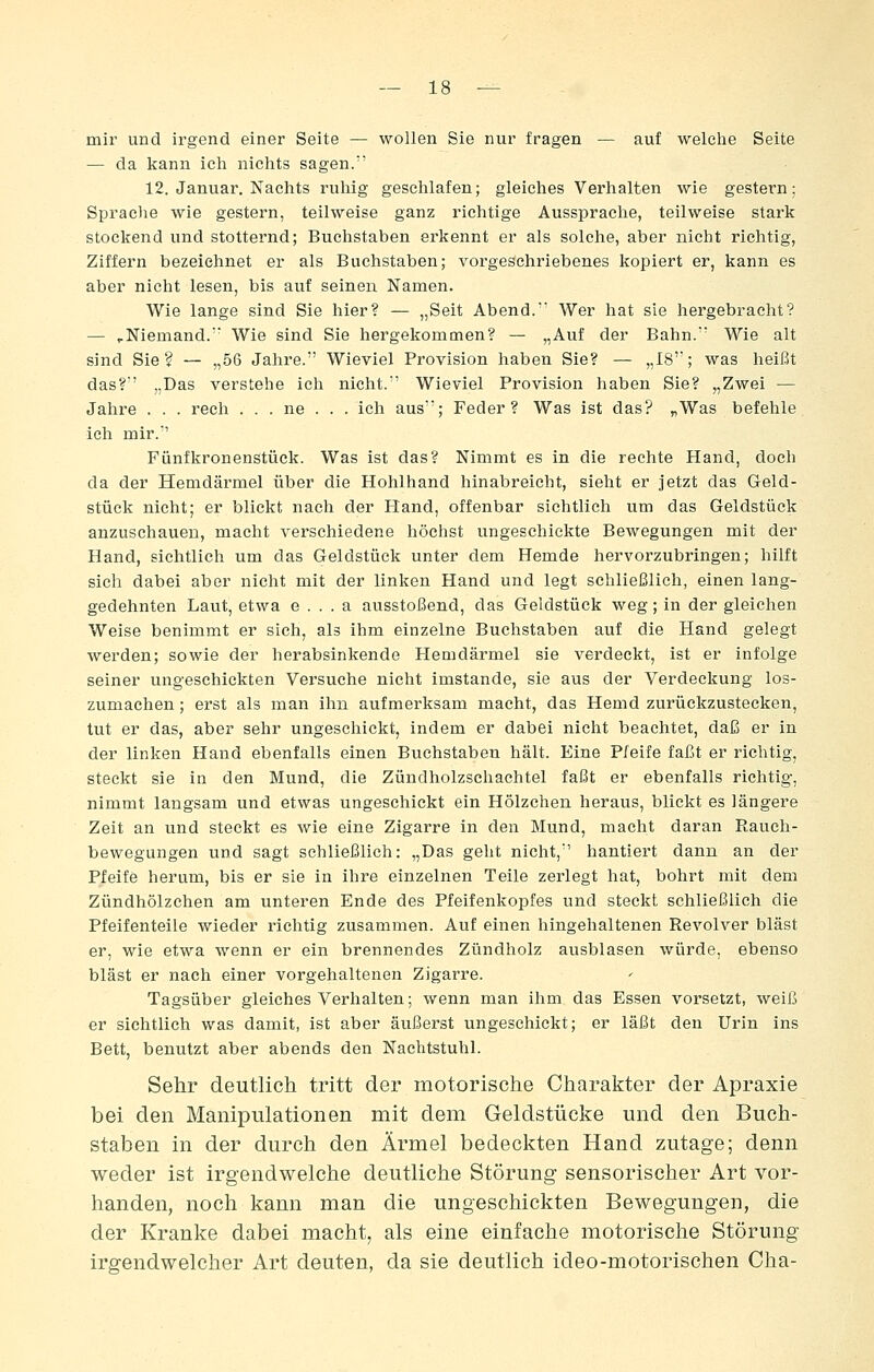 mir und irgend einer Seite — wollen Sie nur fragen — auf welche Seite — da kann ich nichts sagen. 12. Januar, Nachts ruhig geschlafen; gleiches Verhalten wie gestern; Sprache wie gestern, teilweise ganz richtige Aussprache, teilweise stark stockend und stotternd; Buchstaben erkennt er als solche, aber nicht richtig, Ziffern bezeichnet er als Buchstaben; vorgeschriebenes kopiert er, kann es aber nicht lesen, bis auf seinen Namen. Wie lange sind Sie hier? — „Seit Abend. Wer hat sie hergebracht? — ^Niemand. Wie sind Sie hergekommen? — „Auf der Bahn. Wie alt sind Sie? — „56 Jahre. Wieviel Provision haben Sie? — „18; was heißt das?' „Das verstehe ich nicht. Wieviel Provision haben Sie? „Zwei — Jahre . . . rech . . . ne . . . ich aus; Feder? Was ist das? „Was befehle ich mir.'' Fünfkronenstück. Was ist das? Nimmt es in die rechte Hand, doch da der Hemdärmel über die Hohlhand hinabreicht, sieht er jetzt das Geld- stück nicht; er blickt nach der Hand, offenbar sichtlich um das Geldstück anzuschauen, macht verschiedene höchst ungeschickte Bewegungen mit der Hand, sichtlich um das Geldstück unter dem Hemde hervorzubringen; hilft sich dabei aber nicht mit der linken Hand und legt schließlich, einen lang- gedehnten Laut, etwa e . . . a ausstoßend, das Geldstück weg; in der gleichen Weise benimmt er sich, als ihm einzelne Buchstaben auf die Hand gelegt werden; sowie der herabsinkende Hemdärmel sie verdeckt, ist er infolge seiner ungeschickten Versuche nicht imstande, sie aus der Verdeckung los- zumachen ; erst als man ihn aufmerksam macht, das Hemd zurückzustecken, tut er das, aber sehr ungeschickt, indem er dabei nicht beachtet, daß er in der linken Hand ebenfalls einen Buchstaben hält. Eine Pfeife faßt er richtig, steckt sie in den Mund, die Zündholzschachtel faßt er ebenfalls richtig, nimmt langsam und etwas ungeschickt ein Hölzchen heraus, blickt es längere Zeit an und steckt es wie eine Zigarre in den Mund, macht daran Rauch- bewegungen und sagt schließlich: „Das geht nicht, hantiert dann an der Pfeife herum, bis er sie in ihre einzelnen Teile zerlegt hat, bohrt mit dem Zündhölzchen am unteren Ende des Pfeifenkopfes und steckt schließlich die Pfeifenteile wieder richtig zusammen. Auf einen hingehaltenen Revolver bläst er, wie etwa wenn er ein brennendes Zündholz ausblasen würde, ebenso bläst er nach einer vorgehaltenen Zigarre. Tagsüber gleiches Verhalten; wenn man ihm das Essen vorsetzt, weiß er sichtlich was damit, ist aber äußerst ungeschickt; er läßt den Urin ins Bett, benutzt aber abends den Nachtstuhl. Sehr deutlich tritt der motorische Charakter der Apraxie bei den Manipulationen mit dem Geldstücke und den Buch- staben in der durch den Ärmel bedeckten Hand zutage; denn weder ist irgendwelche deutliche Störung sensorischer Art vor- handen, noch kann man die ungeschickten Bewegungen, die der Kranke dabei macht, als eine einfache motorische Störung irgendwelcher Art deuten, da sie deutlich ideo-motorischen Cha-