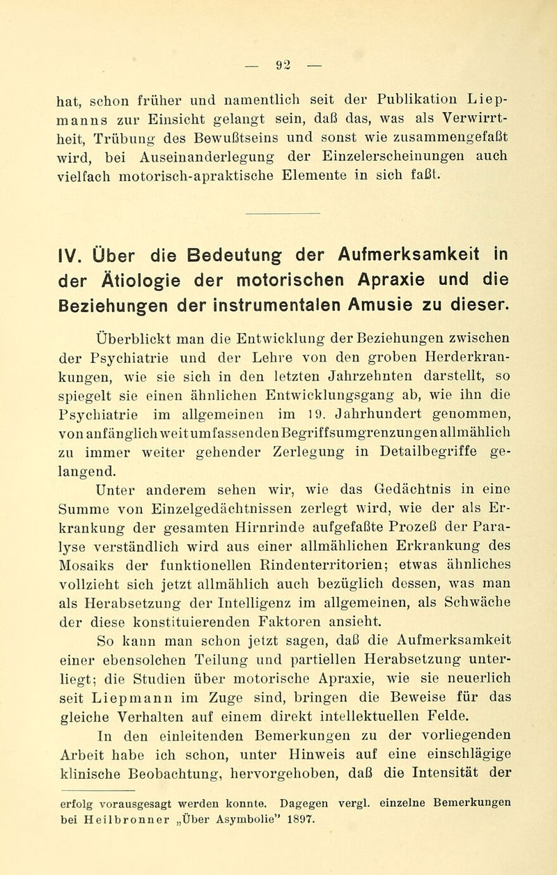 hat, schon früher und namentlich seit der Publikation Liep- manns zur Einsicht gelangt sein, daß das, was als Verwirrt- heit, Trübung des Bewußtseins und sonst wie zusammengefaßt wird, bei Auseinanderlegung der Einzelerscheinungen auch vielfach motorisch-apraktische Elemente in sich faßt. IV. über die Bedeutung der Aufmerksamkeit in der Ätiologie der motorischen Apraxie und die Beziehungen der instrumentalen Amusie zu dieser. überblickt man die Entwicklung der Beziehungen zwischen der Psychiatrie und der Lehre von den groben Herderkran- kungen, wie sie sich in den letzten Jahrzehnten darstellt, so spiegelt sie einen ähnlichen Entwicklungsgang ab, wie ihn die Psychiatrie im allgemeinen im 19. Jahrhundert genommen, von anfänglich weit umfassenden Begriffsumgrenzungen allmählich zu immer weiter gehender Zerlegung in Detailbegriffe ge- langend. Unter anderem sehen wir, wie das Gedächtnis in eine Summe von Einzelgedächtnissen zerlegt wird, wie der als Er- krankung der gesamten Hirnrinde aufgefaßte Prozeß der Para- lyse verständlich wird aus einer allmählichen Erkrankung des Mosaiks der funktionellen Rindenterritorien; etwas ähnliches vollzieht sich jetzt allmählich auch bezüglich dessen, was man als Herabsetzung der Intelligenz im allgemeinen, als Schwäche der diese konstituierenden Faktoren ansieht. So kann man schon jetzt sagen, daß die Aufmerksamkeit einer ebensolchen Teilung und partiellen Herabsetzung unter- liegt; die Studien über motorische Apraxie, wie sie neuerlich seit Liepmann im Zuge sind, bringen die Beweise für das gleiche Verhalten auf einem direkt intellektuellen Felde. In den einleitenden Bemerkungen zu der vorliegenden Arbeit habe ich schon, unter Hinweis auf eine einschlägige klinische Beobachtung, hervorgehoben, daß die Intensität der erfolg vorausgesagt werden konnte. Dagegen vergl. einzelne Bemerkungen bei Heilbronner „Über Asymbolie 1897.