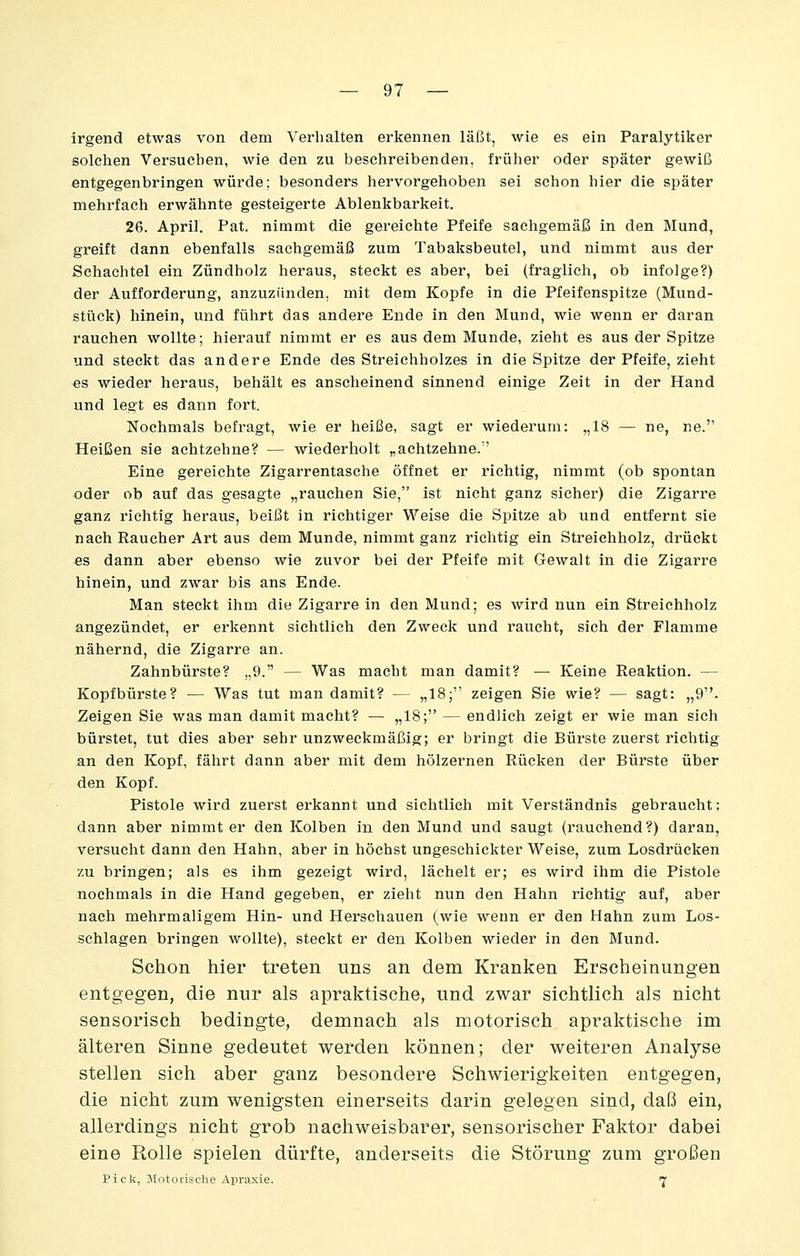 irgend etwas von dem Verhalten erkennen läßt, wie es ein Paralytiker solchen Versuchen, wie den zu beschreibenden, früher oder später gewiß entgegenbringen würde; besonders hervorgehoben sei schon hier die später mehrfach erwähnte gesteigerte Ablenkbarkeit. 26. April. Pat. nimmt die gereichte Pfeife sachgemäß in den Mund, greift dann ebenfalls sachgemäß zum Tabaksbeutel, und nimmt aus der Schachtel ein Zündholz heraus, steckt es aber, bei (fraglich, ob infolge?) der Aufforderung, anzuzünden, mit dem Kopfe in die Pfeifenspitze (Mund- stück) hinein, und führt das andere Ende in den Mund, wie wenn er daran rauchen wollte; hierauf nimmt er es aus dem Munde, zieht es aus der Spitze und steckt das andere Ende des Streichholzes in die Spitze der Pfeife, zieht «s wieder heraus, behält es anscheinend sinnend einige Zeit in der Hand und legt es dann fort. Nochmals befragt, wie er heiße, sagt er wiederum: „18 — ne, ne. Heißen sie achtzehne? — wiederholt „achtzehne. Eine gereichte Zigarrentasche öffnet er richtig, nimmt (ob spontan oder ob auf das gesagte „rauchen Sie, ist nicht ganz sicher) die Zigarre ganz richtig heraus, beißt in richtiger Weise die Spitze ab und entfernt sie nach Raucher Art aus dem Munde, nimmt ganz richtig ein Streichholz, drückt es dann aber ebenso wie zuvor bei der Pfeife mit Gewalt in die Zigarre hinein, und zwar bis ans Ende. Man steckt ihm die Zigarre in den Mund; es wird nun ein Streichholz angezündet, er erkennt sichtlieh den Zweck und raucht, sich der Flamme nähernd, die Zigarre an. Zahnbürste? „9. — Was macht man damit? — Keine Reaktion. — Kopfbürste? — Was tut man damit? — „18; zeigen Sie wie? — sagt: „9. Zeigen Sie was man damit macht? — „18; — endlich zeigt er wie man sich bürstet, tut dies aber sehr unzweckmäßig; er bringt die Bürste zuerst richtig an den Kopf, fährt dann aber mit dem hölzernen Rücken der Bürste über den Kopf. Pistole wird zuei'St erkannt und sichtlieh mit Verständnis gebraucht; dann aber nimmt er den Kolben in den Mund und saugt (rauchend?) daran, versucht dann den Hahn, aber in höchst ungeschickter Weise, zum Losdrücken zu bringen; als es ihm gezeigt wird, lächelt er; es wird ihm die Pistole nochmals in die Hand gegeben, er zieht nun den Hahn richtig auf, aber nach mehrmaligem Hin- und Herschauen (wie wenn er den Hahn zum Los- schlagen bringen wollte), steckt er den Kolben wieder in den Mund. Schon hier treten uns an dem Kranken Erscheinungen entgegen, die nur als apraktisehe, und zwar sichtlich als nicht sensorisch bedingte, demnach als motorisch apraktische im älteren Sinne gedeutet werden können; der weiteren Analyse stellen sich aber ganz besondere Schwierigkeiten entgegen, die nicht zum wenigsten einerseits darin gelegen sind, daß ein, allerdings nicht grob nachweisbarer, sensorischer Faktor dabei eine Rolle spielen dürfte, anderseits die Störung zum großen Pick, MotoL'isclie Apraxie. 7