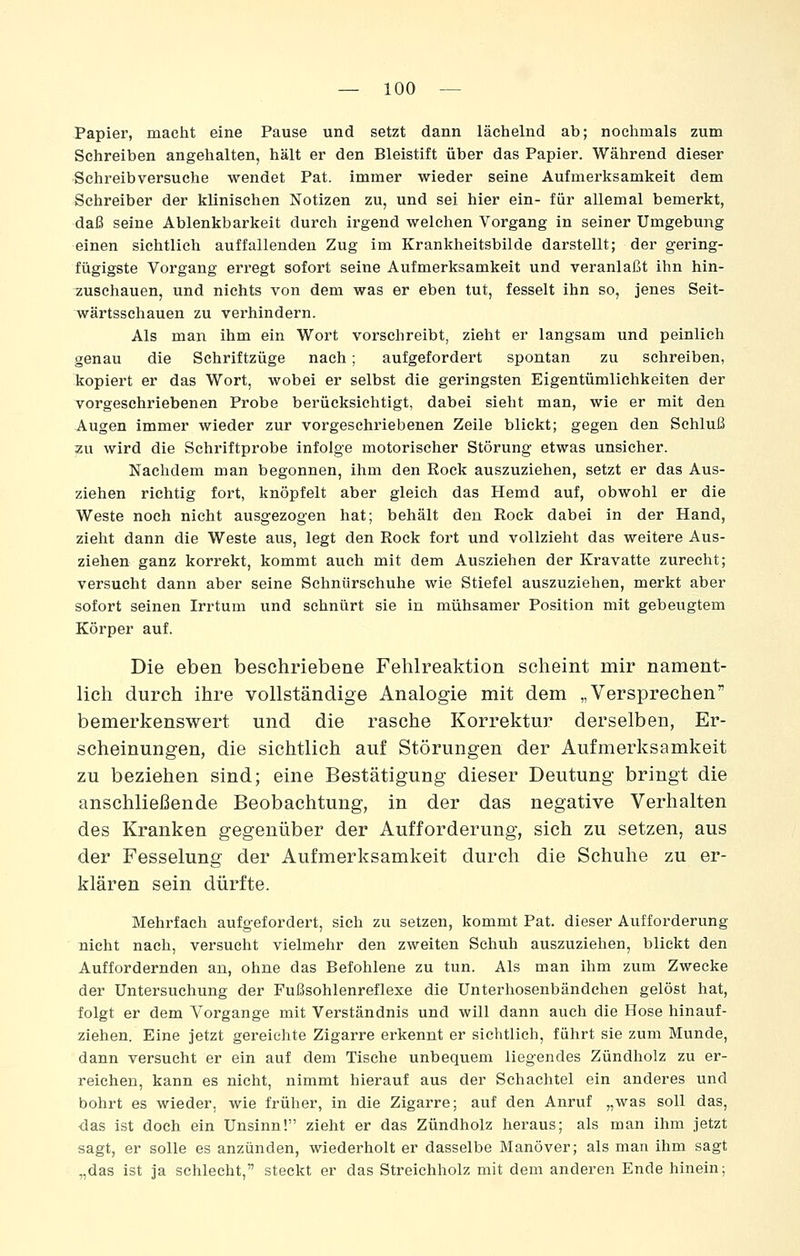 Papier, macht eine Pause und setzt dann lächelnd ab; nochmals zum Schreiben angehalten, hält er den Bleistift über das Papier. Während dieser Schreibversuche wendet Pat. immer wieder seine Aufmerksamkeit dem Schreiber der klinischen Notizen zu, und sei hier ein- für allemal bemerkt, daß seine Ablenkbarkeit durch irgend welchen Vorgang in seiner Umgebung einen sichtlich auffallenden Zug im Krankheitsbilde darstellt; der gering- fügigste Vorgang erregt sofort seine Aufmerksamkeit und veranlaßt ihn hin- zuschauen, und nichts von dem was er eben tut, fesselt ihn so, jenes Seit- wärtsschauen zu verhindern. Als man ihm ein Wort vorschreibt, zieht er langsam und peinlieh genau die Schriftzüge nach; aufgefordert spontan zu schreiben, kopiert er das Wort, wobei er selbst die geringsten Eigentümlichkeiten der vorgeschriebenen Probe berücksichtigt, dabei sieht man, wie er mit den Augen immer wieder zur vorgeschriebenen Zeile blickt; gegen den Schluß zu wird die Schriftprobe infolge motorischer Störung etwas unsicher. Nachdem man begonnen, ihm den Rock auszuziehen, setzt er das Aus- ziehen richtig fort, knöpfelt aber gleich das Hemd auf, obwohl er die Weste noch nicht ausgezogen hat; behält den Rock dabei in der Hand, zieht dann die Weste aus, legt den Rock fort und vollzieht das weitere Aus- ziehen ganz korrekt, kommt auch mit dem Ausziehen der Kravatte zurecht; versucht dann aber seine Schnürschuhe wie Stiefel auszuziehen, merkt aber sofort seinen Irrtum und schnürt sie in mühsamer Position mit gebeugtem Körper auf. Die eben beschriebene Felilreaktion scheint mir nament- lich durch ihre vollständige Analogie mit dem „Versprechen bemerkenswert und die rasche Korrektur derselben, Er- scheinungen, die sichtlich auf Störungen der Aufmerksamkeit zu beziehen sind; eine Bestätigung dieser Deutung bringt die anschließende Beobachtung, in der das negative Verhalten des Kranken gegenüber der Aufforderung, sich zu setzen, aus der Fesselung der Aufmerksamkeit durch die Schuhe zu er- klären sein dürfte. Mehrfach aufgefordert, sich zu setzen, kommt Pat. dieser Aufforderung nicht nach, versucht vielmehr den zweiten Schuh auszuziehen, blickt den Auffordernden an, ohne das Befohlene zu tun. Als man ihm zum Zwecke der Untersuchung der Fußsohlenreflexe die Unterhosenbändchen gelöst hat, folgt er dem Vorgange mit Verständnis und will dann auch die Hose hinauf- ziehen. Eine jetzt gereichte Zigarre erkennt er sichtlich, führt sie zum Munde, dann versucht er ein auf dem Tische unbequem liegendes Zündholz zu er- reichen, kann es nicht, nimmt hierauf aus der Schachtel ein anderes und bohrt es wieder, wie früher, in die Zigarre; auf den Anruf „was soll das, das ist doch ein Unsinn! zieht er das Zündholz heraus; als man ihm jetzt sagt, er solle es anzünden, wiederholt er dasselbe Manöver; als man ihm sagt „das ist ja schlecht, steckt er das Streichholz mit dem anderen Ende hinein;