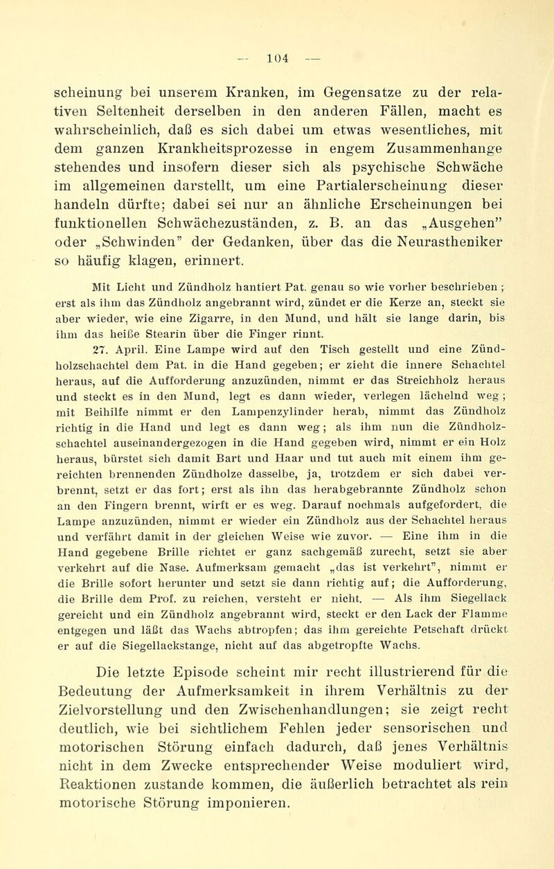 scheinung bei unserem Kranken, im Gegensatze zu der rela- tiven Seltenheit derselben in den anderen Fällen, macht es wahrscheinlich, daß es sich dabei um etwas wesentliches, mit dem ganzen Krankheitsprozesse in engem Zusammenhange stehendes und insofern dieser sich als psychische Schwäche im allgemeinen darstellt, um eine Partialerscheinung dieser handeln dürfte; dabei sei nur an ähnliche Erscheinungen bei funktionellen Schwächezuständen, z. B. an das „Ausgehen oder „Schwinden der Gedanken, über das die Neurastheniker so häufig klagen, erinnert. Mit Licht und Zündliolz hantiert Pat. genau so wie vorher beselirieben ; ei'st als ihm das Zündholz angebrannt wird, zündet er die Kerze an, steckt sie aber wieder, wie eine Zigarre, in den Mund, und hält sie lange darin, bis ihm das heiße Stearin über die Finger rinnt. 27. April. Eine Lampe wird auf den Tisch gestellt und eine Zünd- holzschachtel dem Pat. in die Hand gegeben; er zieht die innere Schachtel heraus, auf die Aufforderung anzuzünden, nimmt er das Streichholz heraus und steckt es in den Mund, legt es dann wieder, verlegen lächelnd Aveg ; mit Beihilfe nimmt er den Lampenzylinder herab, nimmt das Zündholz richtig in die Hand und legt es dann weg; als ihm nun die Zündholz- schachtel auseinandergezogen in die Hand gegeben wird, nimmt er ein Holz heraus, biirstet sich damit Bart und Haar und tut auch mit einem ihm ge- reichten brennenden Zündholze dasselbe, ja, trotzdem er sich dabei ver- brennt, setzt er das fort; erst als ihn das herabgebrannte Zündholz schon an den Fingern brennt, wirft er es weg. Darauf nochmals aufgefordert, die Lampe anzuzünden, nimmt er wieder ein Zündholz aus der Schachtel heraus und verfährt damit in der gleichen Weise wie zuvor. — Eine ihm in die Hand gegebene Brille richtet er ganz sachgemäß zurecht, setzt sie aber vei'kehrt auf die Nase. Aufmerksam gemacht „das ist verkehrt, nimmt er die Brille sofort herunter und setzt sie dann richtig auf; die Aufforderung, die Brille dem Prof. zu reichen, versteht er nicht. — Als ihm Siegellack gereicht und ein Zündholz angebrannt wird, steckt er den Lack der Flamme entgegen und läßt das Wachs abtropfen; das ihm gereichte Petschaft drückt er auf die Siegellackstange, nicht auf das abgetropfte Wachs. Die letzte Episode scheint mir recht illustrierend für die Bedeutung der Aufmerksamkeit in ihrem Verhältnis zu der Zielvorstellung und den Zwischenhandlungen; sie zeigt recht deutlich, wie bei sichtlichem Fehlen jeder sensorischen und motorischen Störung einfach dadurch, daß jenes Verhältnis nicht in dem Zwecke entsprechender Weise moduliert wird^ Reaktionen zustande kommen, die äußerlich betrachtet als rein motorische Störung imponieren.