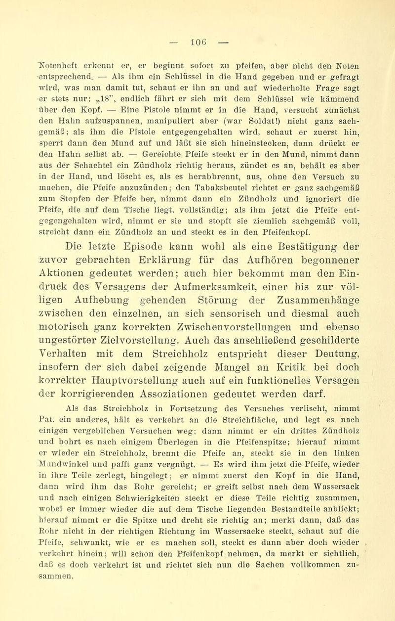 Notenheft erkennt er, er beginnt sofort zu pfeifen, aber nicht den Noten -entsprechend. — Als ihm ein Schlüssel in die Hand gegeben und er gefragt wird, was man damit tut, schaut er ihn an und auf wiederholte Frage sagt er stets nur: „18, endlich fährt er sich mit dem Schlüssel wie kämmend über den Kopf. —■ Eine Pistole nimmt er in die Hand, versucht zunächst den Hahn aufzuspannen, manipuliert aber (war Soldat!) nicht ganz sach- gemäß ; als ihm die Pistole entgegengehalten wird, schaut er zuerst hin, sperrt dann den Mund auf und läßt sie sich hineinstecken, dann drückt er den Hahn selbst ab. — Gereichte Pfeife steckt er in den Mund, nimmt dann aus der Schachtel ein Zündholz richtig heraus, zündet es an, behält es aber in der Hand, und löscht es, als es herabbrennt, aus, ohne den Versuch zu machen, die Pfeife anzuzünden; den Tabaksbeutel richtet er ganz sachgemäß zum Stopfen der Pfeife her, nimmt dann ein Zündholz und ignoriert die Pfeife, die auf dem Tische liegt, vollständig; als ihm jetzt die Pfeife ent- gegengehalten wird, nimmt er sie und stopft sie ziemlich sachgemäß voll, streicht dann ein Zündholz an und steckt es in den Pfeifenkopf. Die letzte Episode kann wohl als eine Bestätigung der zuvor gebrachten Erklärung für das Aufhören begonnener Aktionen gedeutet werden; auch hier bekommt man den Ein- druck des Versagens der Aufmerksamkeit, einer bis zur völ- ligen Aufhebung gehenden Störung der Zusammenhänge zwischen den einzelnen, an sich sensoriseh und diesmal auch motorisch ganz korrekten Zwischenvorstellungen und ebenso ungestörter Zielvorstellung. Auch das anschließend geschilderte Verhalten mit dem Streichholz entspricht dieser Deutung, insofern der sich dabei zeigende Mangel an Kritik bei doch korrekter Hauptvorstellung auch auf ein funktionelles Versagen der korrigierenden Assoziationen gedeutet werden darf. Als das Streichholz in Fortsetzung des Versuches verlischt, nimmt Pat. ein anderes, hält es verkehrt an die Streichfläche, und legt es nach einigen vergeblichen Versuchen weg; dann nimmt er ein drittes Zündholz und bohrt es nach einigem Überlegen in die Pfeifenspitze; hierauf nimmt er wieder ein Streichholz, brennt die Pfeife an, steckt sie in den linken ;Mandwinkel und pafft ganz vergnügt. — Es wird ihm jetzt die Pfeife, wieder in ihre Teile zerlegt, hingelegt; er nimmt zuerst den Kopf in die Hand, dann wird ihm das Rohr gereicht; er greift selbst nach dem Wassersack und nach einigen Schwierigkeiten steckt er diese Teile richtig zusammen, wobei er immer wieder die auf dem Tische liegenden Bestandteile anblickt; hierauf nimmt er die Spitze und dreht sie richtig an; merkt dann, daß das Rohr nicht in der richtigen Richtung im Wassersacke steckt, schaut auf die Pfeife, schwankt, wie er es machen soll, steckt es dann aber doch wieder verkehrt hinein; will schon den Pfeifenkopf nehmen, da merkt er sichtlich, daß es doch verkehrt ist und richtet sich nun die Sachen vollkommen zu- -sammen.