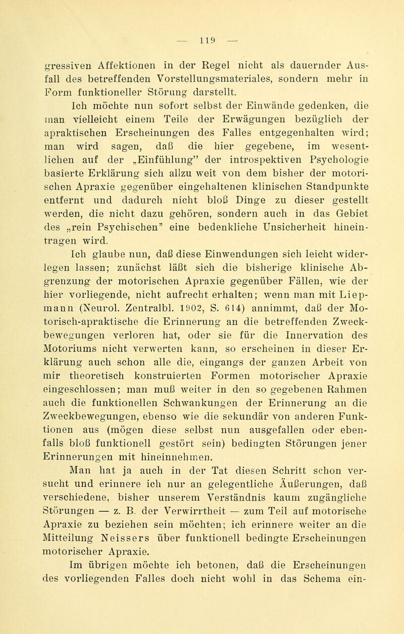 gressiven Affektionen in der Regel nicht als dauernder Aus- fall des betreffenden Vorstellungsmateriales, sondern mehr in Form funktioneller Störung darstellt. Ich möchte nun sofort selbst der Einwände gedenken, die man vielleicht einem Teile der Erwägungen bezüglich der apraktischen Erscheinungen des Falles entgegenhalten wird; man wird sagen, daß die hier gegebene, im wesent- lichen auf der „Einfühlung der introspektiven Psychologie basierte Erklärung sich allzu weit von dem bisher der motori- schen Apraxie gegenüber eingehaltenen klinischen Standpunkte entfernt und dadurch nicht bloß Dinge zu dieser gestellt werden, die nicht dazu gehören, sondern auch in das Gebiet des „rein Psychischen eine bedenkliche Unsicherheit hinein- tragen wird. Ich glaube nun, daß diese Einwendungen sich leicht wider- legen lassen; zunächst läßt sich die bisherige klinische Ab- grenzung der motorischen Apraxie gegenüber Fällen, wie der hier vorliegende, nicht aufrecht erhalten; wenn man mit Liep- mann (Neurol. Zentralbl. 1902, S. 614) annimmt, daß der Mo- torisch-apraktische die Erinnerung an die betreffenden Zweck- bewegungen verloren hat, oder sie für die Innervation des Motoriums nicht verwerten kann, so erscheinen in dieser Er- klärung auch schon alle die, eingangs der ganzen Arbeit von mir theoretisch konstruierten Formen motorischer Apraxie eingeschlossen; man muß weiter in den so gegebenen Rahmen auch die funktionellen Schwankungen der Erinnerung an die Zweckbewegungen, ebenso wie die sekundär von anderen Funk- tionen aus (mögen diese selbst nun ausgefallen oder eben- falls bloß funktionell gestört sein) bedingten Störungen jener Erinnerungen mit hineinnehmen. Man hat ja auch in der Tat diesen Schritt schon ver- sucht und erinnere ich nur an gelegentliche Äußerungen, daß verschiedene, bisher unserem Verständnis kaum zugängliche Störungen — z. B. der Verwirrtheit — zum Teil auf motorische Apraxie zu beziehen sein möchten; ich erinnere weiter an die Mitteilung Neissers über funktionell bedingte Erscheinungen motorischer Apraxie. Im übrigen möchte ich betonen, daß die Erscheinungen des vorliegenden Falles doch nicht wohl in das Schema ein-