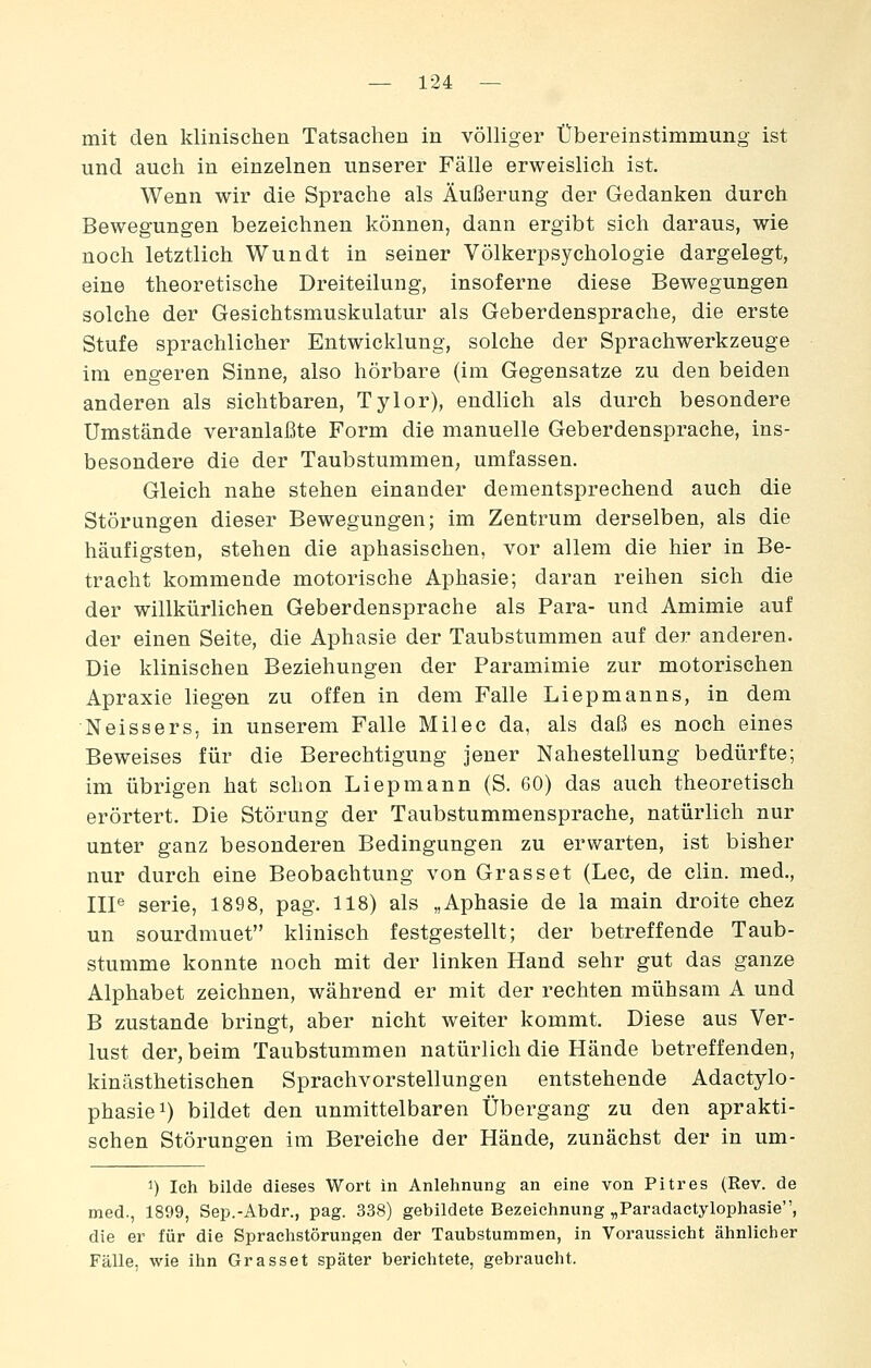 mit den klinischen Tatsachen in völliger Übereinstimmung ist und auch in einzelnen unserer Fälle erweislich ist. Wenn wir die Sprache als Äußerung der Gedanken durch Bewegungen bezeichnen können, dann ergibt sich daraus, wie noch letztlich Wundt in seiner Völkerpsychologie dargelegt, eine theoretische Dreiteilung, insoferne diese Bewegungen solche der Gesichtsmuskulatur als Geberdensprache, die erste Stufe sprachlicher Entwicklung, solche der Sprachwerkzeuge im engeren Sinne, also hörbare (im Gegensatze zu den beiden anderen als sichtbaren, Tylor), endlich als durch besondere Umstände veranlaßte Form die manuelle Geberdensprache, ins- besondere die der Taubstummen, umfassen. Gleich nahe stehen einander dementsprechend auch die Störungen dieser Bewegungen; im Zentrum derselben, als die häufigsten, stehen die aphasischen, vor allem die hier in Be- tracht kommende motorische Aphasie; daran reihen sich die der willkürlichen Geberdensprache als Para- und Amimie auf der einen Seite, die Aphasie der Taubstummen auf der anderen. Die klinischen Beziehungen der Paramimie zur motorischen Apraxie liegen zu offen in dem Falle Liepmanns, in dem Neissers, in unserem Falle Milec da, als daß es noch eines Beweises für die Berechtigung jener Nahestellung bedürfte; im übrigen hat schon Liepmann (S. 60) das auch theoretisch erörtert. Die Störung der Taubstummensprache, natürlich nur unter ganz besonderen Bedingungen zu erwarten, ist bisher nur durch eine Beobachtung von Grasset (Lee, de clin. med., IIP Serie, 1898, pag. 118) als „Aphasie de la main droite chez un sourdmuet klinisch festgestellt; der betreffende Taub- stumme konnte noch mit der linken Hand sehr gut das ganze Alphabet zeichnen, während er mit der rechten mühsam A und B zustande bringt, aber nicht weiter kommt. Diese aus Ver- lust der, beim Taubstummen natürlich die Hände betreffenden, kinästhetischen Sprachvorstellungen entstehende Adactylo- phasie^) bildet den unmittelbaren Übergang zu den aprakti- schen Störungen im Bereiche der Hände, zunächst der in um- 1) Ich bilde dieses Wort in Anlehnung an eine von Pitres (Rev. de med., 1899, Sep.-Abdr., pag. 338) gebildete Bezeichnung „Paradactylophasie, die ei' für die Sprachstörungen der Taubstummen, in Vorausgicht ähnlicher Fälle, wie ihn Grasset später berichtete, gebraucht.