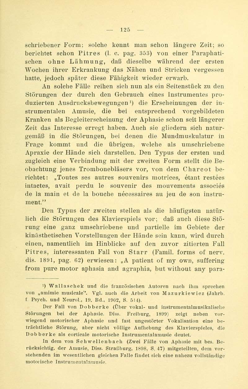 schriebener Form; solche kennt man schon längere Zeit; so berichtet schon Pitres (1. c. pag. 353) von einer Paraphati- schen ohne Lähmung, daß dieselbe während der ersten Wochen ihrer Erkrankung das Nähen und Stricken vergessen hatte, jedoch später diese Fähigkeit wieder erwarb. An solche Fälle reihen sich nun als ein Seitenstück zu den Störungen der durch den Gebrauch eines Instrumentes pro- duzierten Ausdrucksbewegungen ^) die Erscheinungen der in- strumentalen Amusie, die bei entsprechend vorgebildeten Kranken als Begleiterscheinung der Aphasie schon seit längerer Zeit das Interesse erregt haben. Auch sie gliedern sich natur- gemäß in die Störungen, bei denen die Mundmuskulatur in Frage kommt und die übrigen, welche als umschriebene Apraxie der Hände sich darstellen. Den Typus der ersten und zugleich eine Verbindung mit der zweiten Form stellt die Be- obachtung jenes Trombonebläsers vor, von dem Charcot be- richtet: „Toutes ses autres Souvenirs motrices, etant restees intactes, avait perdu le souvenir des mouvements associes de ia main et de la bouche necessaires au jeu de son Instru- ment. Den Typus der zweiten stellen als die häufigsten natür- lich die Störungen des Klavierspiels vor; daß auch diese Stö- rung eine ganz umschriebene und partielle im Gebiete der kinästhetischen Vorstellungen der Hände sein kann, wird durch einen, namentlich im Hinblicke auf den zuvor zitierten Fall Pitres, interessanten Fall von Starr (Famil. forms of nerv, dis. 1891, pag. 62) erwiesen: „A patient of my own, suffering from pure motor aphasia and agraphia, but without any para- 1) Wallaschek und die französischen Autoren nach ihm sprechen von „amimie musicale''. Vgl. auch die Arbeit von Mazurltiewicz (Jahrb. f. Psych, und Neurol., 19. Bd., 1902, S. 514). Der Fall von Dobberke (Über vokal- und instrumentalmusikalische Störungen bei der Aphasie. Diss. Freiburg, 1899) zeigt neben vor- wiegend motorischer Aphasie und fast ungestörter Vokalisation eine be- trächtliche Störung, aber nicht völlige Aufhebung des Klavierspieles, die Dobberke als corticale motorische Instrumentalamusie deutet. In dem von Schwellenbach (Zwei Fälle von Aphasie mit bes. Be- rücksichtig, der Amusie, Diss. Straßburg, 1898, S. 47) mitgeteilten, dem vor- stehenden im wesentlichen gleichen Falle findet sich eine nahezu vollständige motorische Instrumentalamusie.