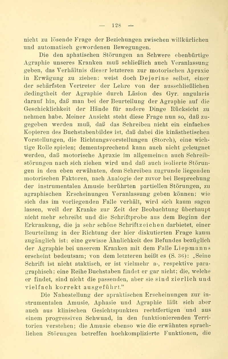 nicht zu lösende Frage der Beziehungen zwischen willkürliehen und automatisch gewordenen Bewegungen. Die den aphatischen Störungen an Schwere ebenbürtige Agraphie unseres Kranken muß schließlich auch Veranlassung geben, das Verhältnis dieser letzteren zur motorischen Apraxie in Erwägung zu ziehen; weist doch Dejerine selbst, einer der schärfsten Vertreter der Lehre von der ausschließlichen Bedingtheit der Agraphie durch Läsion des Gyr. angularis darauf hin, daß man bei der Beurteilung der Agraphie auf die Geschicklichkeit der Hände für andere Dinge Rücksicht zu nehmen habe. Meiner Ansicht steht diese Frage nun so, daß zu- gegeben werden muß, daß das Schreiben nicht ein einfaches Kopieren des Buchstabenbildes ist, daß dabei die kinästhetischen Vorstellungen, die Richtungsvorstellungen (Storch), eine wich- tige Rolle spielen; dementsprechend kann auch nicht geleugnet werden, daß motorische Apraxie im allgemeinen auch Schreib- störungen nach sich ziehen wird und daß auch isolierte Störun- gen in den eben erwähnten, dem Schreiben zugrunde liegenden motorischen Faktoren, nach Analogie der zuvor bei Besprechung der instrumentalen Amusie berührten partiellen Störungen, zu agraphischen Erscheinungen Veranlassung geben können; wie sich das im vorliegenden Falle verhält; wird sich kaum sagen lassen, weil der Kranke zur Zeit der Beobachtung überhaupt nicht mehr schreibt und die Schriftprobe aus dem Beginn der Erkrankung, die ja sehr schöne Schriftzeichen darbietet, einer Beurteilung in der Richtung der hier diskutierten Frage kaum zugänglich ist; eine gewisse Ähnlichkeit des Befundes bezüglich der Agraphie bei unserem Kranken mit dem Falle Liepmanns erscheint bedeutsam; von dem letzteren heißt es (S. 36): „Seine Schrift ist nicht ataktisch, er ist vielmehr a-, respektive para- graphisch; eine Reihe Buchstaben findet er gar nicht; die, welche er findet, sind nicht die passenden, aber sie sind zierlich und vielfach korrekt ausgeführt. Die Nahestellung der apraktischen Erscheinungen zur in- strumentalen Amusie, Aphasie und Agraphie läßt sich aber auch aus klinischen Gesichtspunkten rechtfertigen und aus einem progressiven Schwund, in den funktionierenden Terri- torien verstehen; die Amusie ebenso wie die erwähnten sprach- lichen Störungen betreffen hochkomplizierte Funktionen, die