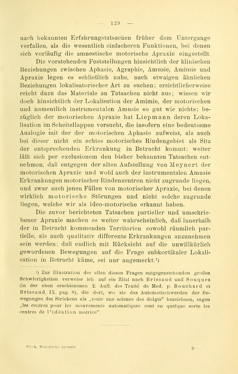 nach bekannten Erfahrungstatsachen früher dem Untergange verfallen, als die wesentlich einfacheren Funktionen, bei denen sich vorläufig die amnestische motorische Apraxie eingestellt. Die vorstehenden Feststellungen hinsichtlich der klinischen Beziehungen zwischen Aphasie, Agraphie, Amusie, Amimie und Apraxie legen es schließlich nahe, nach etwaigen ähnlichen Beziehungen lokalisatorischer Art zu suchen; ersichtlicherweise reicht dazu das Materiale an Tatsachen nicht aus; wissen wir doch hinsichtlich der Lokalisation der Amimie, der motorischen und namentlich instrumentalen Amusie so gut wie nichts; be- züglich der motorischen Apraxie hat Liepmann deren Loka- lisation im Scheitellappen versucht, die insofern eine bedeutsame Analogie mit der der motorischen Aphasie aufweist, als auch bei dieser nicht ein echtes motorisches Rindengebiet als Sitz der entsprechenden Erkrankung in Betracht kommt; weiter läßt sich per exclusionem den bisher bekannten Tatsachen ent- nehmen, daß entgegen der alten Aufstellung von Meynert der motorischen Apraxie und wohl auch der instrumentalen Amusie Erkrankungen motorischer Rindenzentren nicht zugrunde liegen; und zwar auch jenen Fällen von motorischer Apraxie, bei denen wirklich motorische Störungen und nicht solche zugrunde liegen, welche wir als ideo-motorische erkannt haben. Die zuvor berichteten Tatsachen partieller und umschrie- bener Apraxie machen es weiter wahrscheinlich, daß innerhalb der in Betracht kommenden Territorien sowohl räumlich par- tielle, als auch qualitativ differente Erkrankungen anzunehmen sein werden; daß endlich mit Rücksicht auf die unwillkürlich gewordenen Bewegungen auf die Frage subkortikaler Lokali- sation in Betracht käme, sei nur angemerkt, i) 1) Zur Illustration der allen diesen Fragen entgegenstehenden großen Schwierigkeiten verweise ich auf ein Zitat nach Brissaud und Souques (in der eben erschienenen 2. Aufl. des Traite de Med. p. Bouchard et Brissaud, IX. pag. 8), die dort, avo sie das Automatischwerden der Be- wegungen des Strickens als „toute une science des doigts bezeichnen, sagen „les centres pour les mouvements automatiques sont en quelque Sorte les centres de l'ideation motrice. Pick, Jtotorisclie Arvaxie.