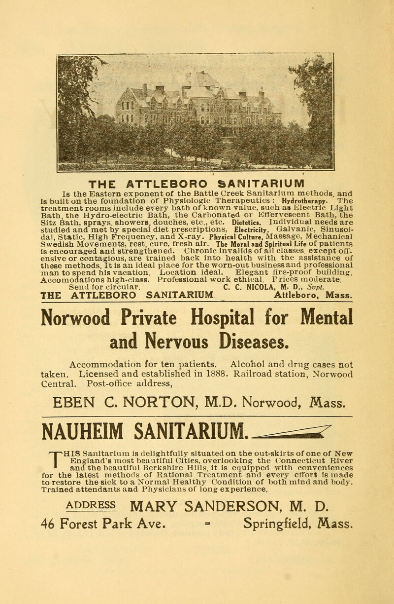 THE ATTLEBORO SANITARIUM Is the Eastern exponent of the Battle Creek Sanitarium methods, and Is built on the foundation of Physiologic Therapeutics : Hydrotherapy. The treatment rooms include every bath of known value, such as Electric Light Bath, the Hydro-electric Bath, the Carbonated or Effervescent Bath, the Sitz Bath, sprays, showers, douches, etc., etc. Dietetics. Individual needs are studied and met by special diet prescriptions, Electricity. Galvanic, Sinusoi- dal, Static, High Frequency, and X-ray. Physical Culture, Massage, Mechanical Swedish Movements, rest, cure, fresh air. The Moral and Spiritual Life of patients is encouiaged and strengthened. Chronic invalids of all classes, except off- ensive or contagious, are trained back into health with the assistance of these methods. It is an ideal place for the worn-out business and professional man to spend his vacation. .Location ideal. Elegant Are-proof building. Accomodations high-class. Professional work ethical. Prices moderate. Send for circular. C. C. NICOLA, M. D., Supt. THE ATTLEBORO SANITARIUM Attleboro, Mass. Norwood Private Hospital for Mental and Nervous Diseases. Accommodation for ten patients. Alcohol and drug cases not taken. Licensed and established in 1888. Railroad station, Norwood Central. Post-office address, EBEN C. NORTON, M.D. Norwood, Mass. NAUHEIM SANITARIUM. THIS Sanitarium is delightfully situated on the out-skirts of one of New England's most beautiful Cities, overlooking the Connecticut River and the beautiful Berkshire Hills, it is equipped with conveniences for the latest methods of Rational Treatment and every effort is made to restore the sick to a Normal Healthy Condition of both mind and body. Trained attendants and Physicians of long experience. address MARY SANDERSON, M. D. 46 Forest Park Ave. = Springfield, Mass.