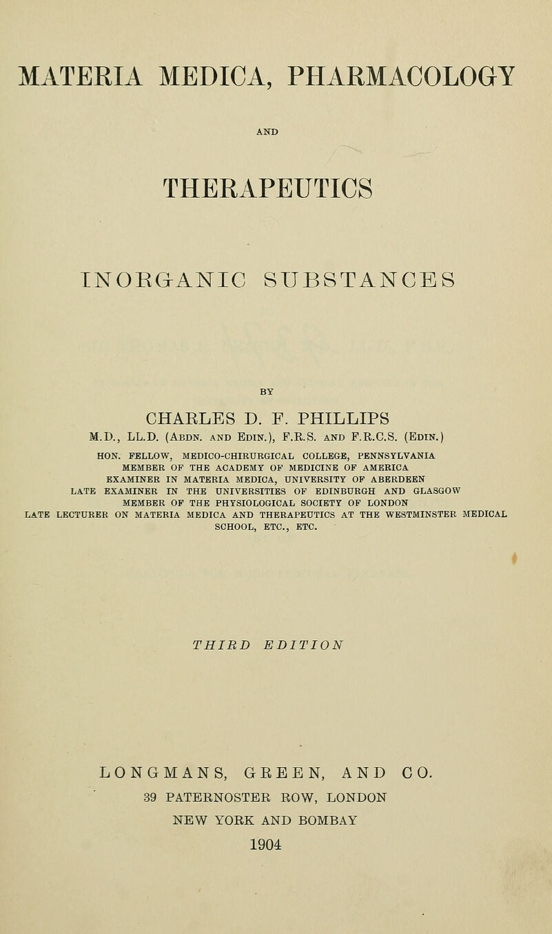 THERAPEUTICS TNORGANIC SUBSTANCES CHAELES D. F. PHILLIPS M.D., LL.D. (Abdn. and Edin.), F.R.S. and F.R.C.S. (Edin.) HON. FELLOW, MEDICO-CHIRURGICAL COLLEGE, PENNSYLVANIA MEMBER OF THE ACADEMY OP MEDICINE OF AMERICA EXAMINER IN MATERIA MEDICA, UNIVERSITY OP ABERDEEN LATE EXAMINER IN THE UNIVERSITIES OF EDINBURGH AND GLASGOW MEMBER OP THE PHYSIOLOGICAL SOCIETY OF LONDON LATE LECTURER ON MATERIA MEDICA AND THERAPEUTICS AT THE WESTMINSTER MEDICAL SCHOOL, ETC., ETC. THIRD EDITION LONGMANS, GEEEN, AND CO. 39 PATERNOSTER ROW, LONDON NEW YORK AND BOMBAY 1904