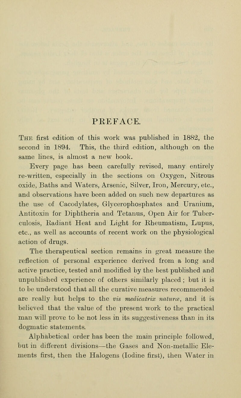PREFACE. The first edition of this work was published in 1882, the second in 1894. This, the third edition, although on the same lines, is almost a new book. Every page has been carefully revised, many entirely re-written, especially in the sections on Oxygen, Nitrous oxide. Baths and Waters, Arsenic, Silver, Iron, Mercury, etc., and observations have been added on such new departures as the use of Cacodylates, Glycerophosphates and Uranium, Antitoxin for Diphtheria and Tetanus, Open Air for Tuber- culosis, Radiant Heat and Light for Rheumatism, Lupus, etc., as well as accounts of recent work on the physiological action of drugs. The therapeutical section remains in great measure the reflection of personal experience derived from a long and active practice, tested and modified by the best published and unpublished experience of others similarly placed; but it is to be understood that all the curative measures recommended are really but helps to the vis medicatrix natura, and it is believed that the value of the present work to the practical man will prove to be not less in its suggestiveness than in its dogmatic statements. Alphabetical order has been the main principle followed, but in different divisions—the Gases and Non-metallic Ele- ments first, then the Halogens (Iodine first), then Water in