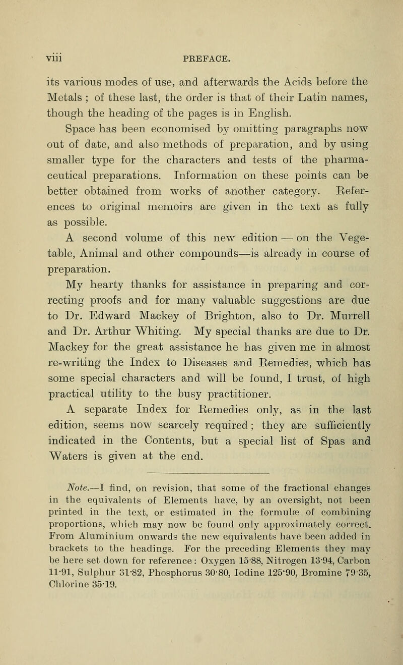 Vlll PREFACE. its various modes of use, and afterwards the Acids before the Metals ; of these last, the order is that of their Latin names, though the heading of the pages is in English. Space has been economised by omitting paragraphs now out of date, and also methods of preparation, and by using smaller type for the characters and tests of the pharma- ceutical preparations. Information on these points can be better obtained from works of another category. Refer- ences to original memoirs are given in the text as fully as possible. A second volume of this new edition — on the Vege- table, Animal and other compounds—is already in course of preparation. My hearty thanks for assistance in preparing and cor- recting proofs and for many valuable suggestions are due to Dr. Edward Mackey of Brighton, also to Dr. Murrell and Dr. Arthur Whiting. My special thanks are due to Dr. Mackey for the great assistance he has given me in almost re-writing the Index to Diseases and Eemedies, which has some special characters and will be found, I trust, of high practical utility to the busy practitioner. A separate Index for Eemedies only, as in the last edition, seems now scarcely required ; they are sufficiently indicated in the Contents, but a special hst of Spas and Waters is given at the end. Note.—I find, on revision, that some of the fractional changes in the equivalents of Elements have, by an oversight, not been printed in the text, or estimated in the formulae of combining proportions, which may now be found only approximately correct. From Aluminium onwards the new equivalents have been added in brackets to the headings. For the preceding Elements they may be here set down for reference: Oxygen 15-88, Nitrogen 13-94, Carbon 11-91, Sulphur 31-82, Phosphorus 30-80, Iodine 125*90, Bromine 7935, Chlorine 35-19.