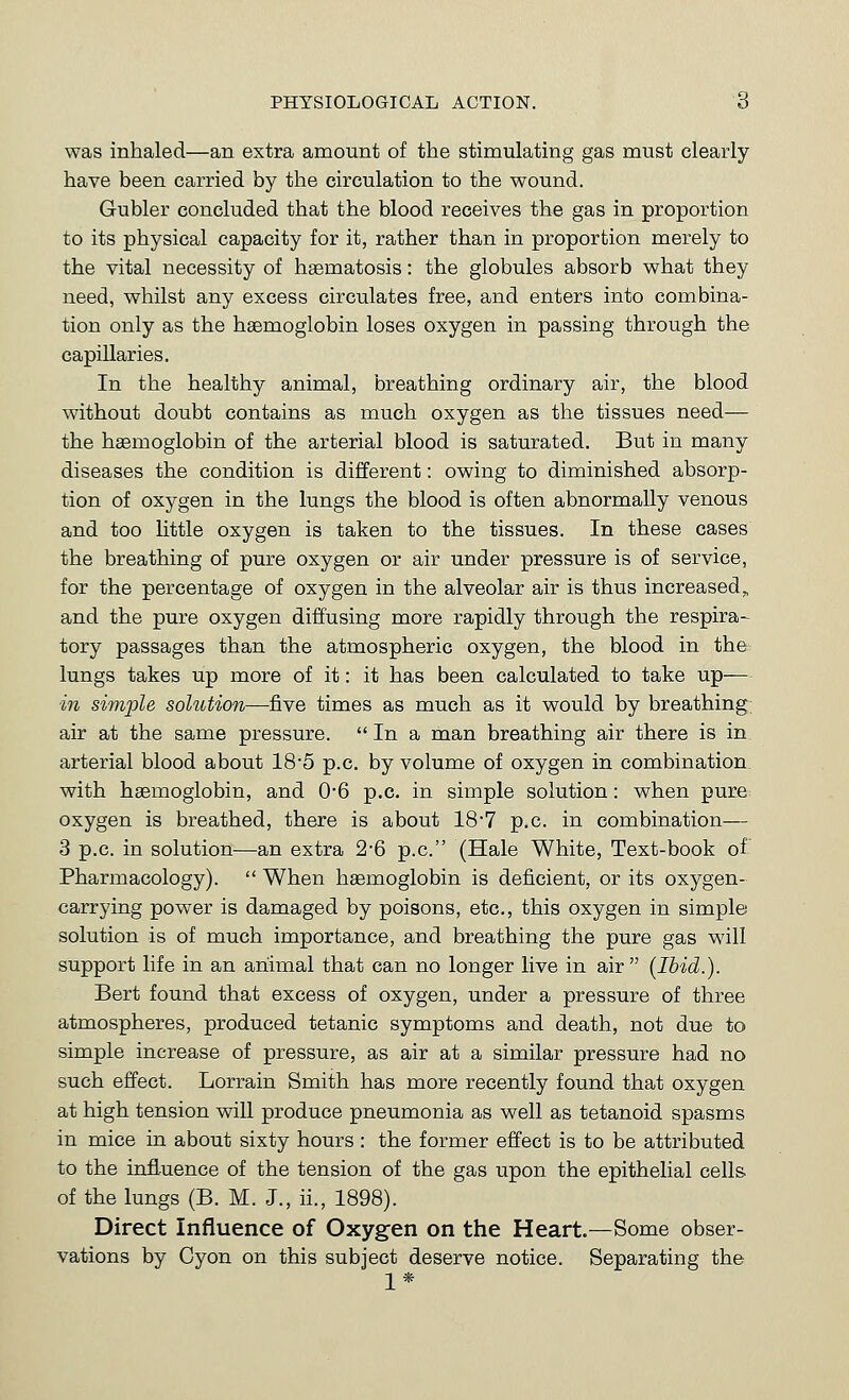 PHYSIOLOGICAL ACTION. 6 was inhaled—an extra amount of the stimulating gas must clearly have been carried by the circulation to the wound. Gubler concluded that the blood receives the gas in proportion to its physical capacity for it, rather than in proportion merely to the vital necessity of haematosis: the globules absorb what they need, whilst any excess circulates free, and enters into combina- tion only as the haemoglobin loses oxygen in passing through the capillaries. In the healthy animal, breathing ordinary air, the blood without doubt contains as much oxygen as the tissues need— the haemoglobin of the arterial blood is saturated. But in many diseases the condition is different: owing to diminished absorp- tion of oxygen in the lungs the blood is often abnormally venous and too little oxygen is taken to the tissues. In these cases the breathing of pure oxygen or air under pressure is of service, for the percentage of oxygen in the alveolar air is thus increased,, and the pure oxygen diffusing more rapidly through the respira- tory passages than the atmospheric oxygen, the blood in the lungs takes up more of it: it has been calculated to take up— in siviple solution—five times as much as it would by breathing; air at the same pressure. In a man breathing air there is in arterial blood about 185 p.c. by volume of oxygen in combination, with haemoglobin, and 06 p.c. in simple solution: when pure oxygen is breathed, there is about 187 p.c. in combination— 3 p.c. in solution—an extra 2*6 p.c. (Hale White, Text-book of Pharmacology). When haemoglobin is deficient, or its oxygen- carrying power is damaged by poisons, etc., this oxygen in simple solution is of much importance, and breathing the pure gas will support life in an animal that can no longer live in air (Ibid.). Bert found that excess of oxygen, under a pressure of three atmospheres, produced tetanic symptoms and death, not due to simple increase of pressure, as air at a similar pressure had no such effect. Lorrain Smith has more recently found that oxygen at high tension will produce pneumonia as well as tetanoid spasms in mice in about sixty hours : the former effect is to be attributed to the infl-uence of the tension of the gas upon the epithelial cells of the lungs (B. M. J., ii., 1898). Direct Influence of Oxygen on the Heart.—Some obser- vations by Cyon on this subject deserve notice. Separating the 1*