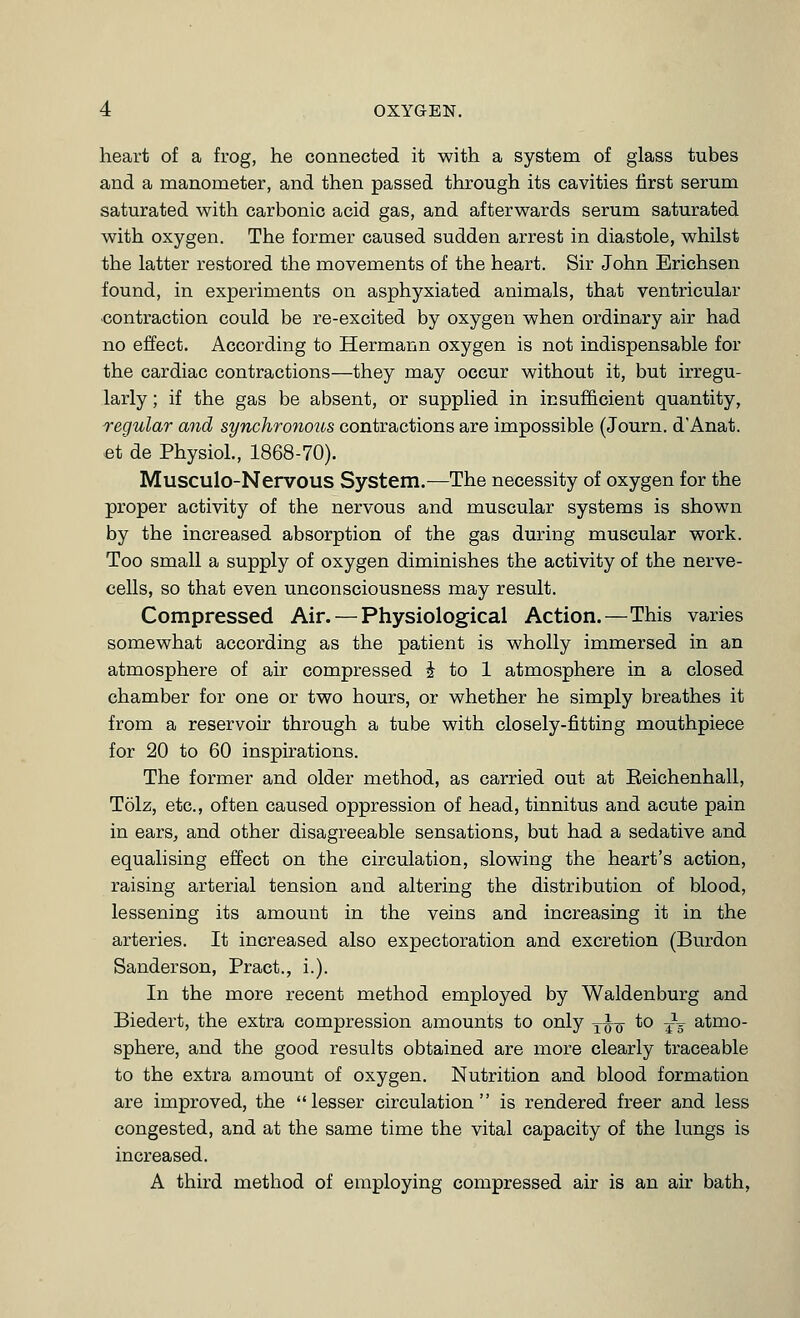 heart of a frog, he connected it with a system of glass tubes and a manometer, and then passed through its cavities first serum saturated with carbonic acid gas, and afterwards serum saturated with oxygen. The former caused sudden arrest in diastole, whilst the latter restored the movements of the heart. Sir John Erichsen found, in experiments on asphyxiated animals, that ventricular ■contraction could be re-excited by oxygen when ordinary air had no effect. According to Hermann oxygen is not indispensable for the cardiac contractions—they may occur without it, but irregu- larly ; if the gas be absent, or supplied in insufficient quantity, regular and synchronous contractions are impossible (Journ. d'Anat. et de Physiol, 1868-70). Musculo-Nervous System.—The necessity of oxygen for the proper activity of the nervous and muscular systems is shown by the increased absorption of the gas during muscular work. Too small a supply of oxygen diminishes the activity of the nerve- cells, so that even unconsciousness may result. Compressed Air. — Physiological Action.—This varies somewhat according as the patient is wholly immersed in an atmosphere of air compressed ^ to 1 atmosphere in a closed chamber for one or two hours, or whether he simply breathes it from a reservoir through a tube with closely-fitting mouthpiece for 20 to 60 inspirations. The former and older method, as carried out at Eeichenhall, Tolz, etc., often caused oppression of head, tinnitus and acute pain in earSj and other disagreeable sensations, but had a sedative and equalising effect on the circulation, slowing the heart's action, raising arterial tension and altering the distribution of blood, lessening its amount in the veins and increasing it in the arteries. It increased also expectoration and excretion (Burdon Sanderson, Pract., i.). In the more recent method employed by Waldenburg and Biedert, the extra compression amounts to only -^^^ to ^V atmo- sphere, and the good results obtained are more clearly traceable to the extra amount of oxygen. Nutrition and blood formation are improved, the lesser circulation is rendered freer and less congested, and at the same time the vital capacity of the lungs is increased. A third method of employing compressed air is an air bath,