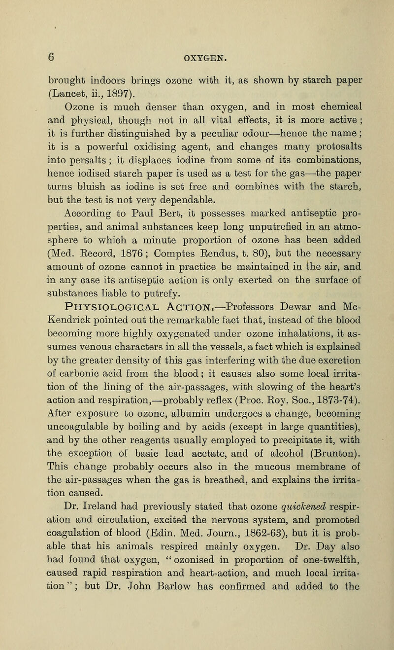 brought indoors brings ozone with it, as shown by starch paper (Lancet, ii., 1897). Ozone is much denser than oxygen, and in most chemical and physical, though not in all vital effects, it is more active ; it is further distinguished by a peculiar odour—hence the name; it is a powerful oxidising agent, and changes many protosalts into persalts ; it displaces iodine from some of its combinations, hence iodised starch paper is used as a test for the gas—the paper turns bluish as iodine is set free and combines with the starch, but the test is not very dependable. According to Paul Bert, it possesses marked antiseptic pro- perties, and animal substances keep long unputrefied in an atmo- sphere to which a minute proportion of ozone has been added (Med. Eecord, 1876; Comptes Eendus, t. 80), but the necessary amount of ozone cannot in practice be maintained in the air, and in any case its antiseptic action is only exerted on the surface of substances liable to putrefy. Physiological Action.—Professors Dewar and Mc- Kendrick pointed out the remarkable fact that, instead of the blood becoming more highly oxygenated under ozone inhalations, it as- sumes venous characters in all the vessels, a fact which is explained by the greater density of this gas interfering with the due excretion of carbonic acid from the blood; it causes also some local irrita- tion of the lining of the air-passages, with slowing of the heart's action and respiration,—probably reflex (Proc. Eoy. Soc, 1873-74). After exposure to ozone, albumin undergoes a change, becoming uncoagulable by boiling and by acids (except in large quantities), and by the other reagents usually employed to precipitate it, with the exception of basic lead acetate, and of alcohol (Brunton). This change probably occurs also in the mucous membrane of the air-passages when the gas is breathed, and explains the irrita- tion caused. Dr. Ireland had previously stated that ozone quickened respir- ation and circulation, excited the nervous system, and promoted coagulation of blood (Edin. Med. Journ., 1862-63), but it is prob- able that his animals respired mainly oxygen. Dr. Day also had found that oxygen, ozonised in proportion of one-twelfth, caused rapid respiration and heart-action, and much local irrita- tion  : but Dr. John Barlow has confirmed and added to the