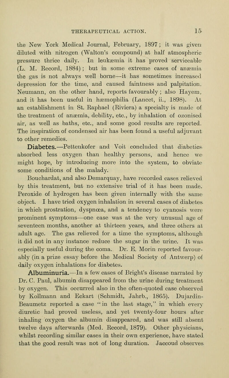 the New York Medical Journal, February, 1897; it was given' diluted with nitrogen (Walton's compound) at half atmospheric pressure thrice daily. In leukaemia it has proved serviceable- (L. M. Eecord, 1884); but in some extreme cases of anaemia the gas is not always weU borne—it has sometimes increased depression for the time, and caused faintness and palpitation. Neumann, on the other hand, reports favourably ; also Hayem,, and it has been useful in haemophilia (Lancet, ii., 1898). At an establishment in St. Eaphael (Eiviera) a specialty is made of the treatment of anaemia, debility, etc., by inhalation of ozonised air, as well as baths, etc., and some good results are reported. The inspiration of condensed air has been found a useful adjuvant to other remedies. Diabetes.—Pettenkofer and Voit concluded that diabetics- absorbed less oxygen than healthy persons, and hence we^ might hope, by introducing more into the system, to obviate some conditions of the malady. Bouchardat, and also Demarquay, have recorded cases relieved by this treatment, but no extensive trial of it has been made. Peroxide of hydrogen has been given internally with the same object. I have tried oxygen inhalation in several cases of diabetes- in which prostration, dyspnoea, and a tendency to cyanosis were prominent symptoms—one case was at the very unusual age of seventeen months, another at thirteen years, and three others at adult age. The gas relieved for a time the symptoms, although it did not in any instance reduce the sugar in the urine. It was especially useful during the coma. Dr. E. Morin reported favour- ably (in a prize essay before the Medical Society of Antwerp) of daily oxygen inhalations for diabetes. Albuminuria.—In a few cases of Bright's disease narrated by Dr. C. Paul, albumin disappeared from the urine during treatment by oxygen. This occurred also in the often-quoted case observed by Kollmann and Eckart (Schmidt, .Jahrb., 1865). Dujardin- Beaumetz reported a case in the last stage, in which every diuretic had proved useless, and yet twenty-four hours after inhaling oxygen the albumin disappeared, and was still absent twelve days afterwards (Med. Eecord, 1879). Other physicians, whilst recording similar cases in their own experience, have stated that the good result was not of long duration. Jaccoud observer