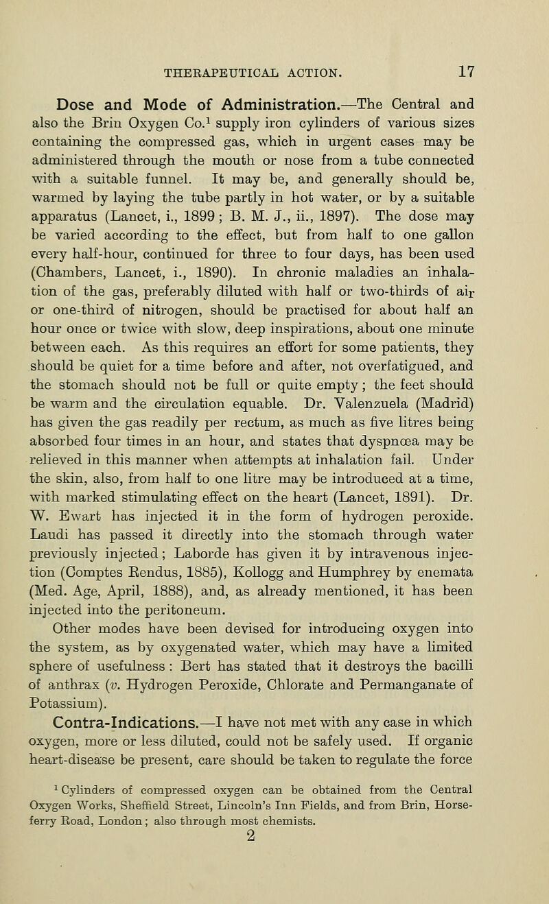 Dose and Mode of Administration.—The Central and also the Briu Oxygen Co.^ supply iron cylinders of various sizes containing the compressed gas, which in urgent cases may be administered through the mouth or nose from a tube connected with a suitable funnel. It may be, and generally should be, warmed by laying the tube partly in hot water, or by a suitable apparatus (Lancet, i., 1899; B. M. J., ii., 1897). The dose may be varied according to the effect, but from half to one gallon every half-hour, continued for three to four days, has been used (Chambers, Lancet, i., 1890). In chronic maladies an inhala- tion of the gas, preferably diluted with half or two-thirds of air or one-third of nitrogen, should be practised for about half an hour once or twice with slow, deep inspirations, about one minute between each. As this requires an effort for some patients, they should be quiet for a time before and after, not overfatigued, and the stomach should not be full or quite empty; the feet should be warm and the circulation equable. Dr. Valenzuela (Madrid) has given the gas readily per rectum, as much as five litres being absorbed four times in an hour, and states that dyspnoea may be relieved in this manner when attempts at inhalation fail. Under the skin, also, from half to one litre may be introduced at a time, with marked stimulating effect on the heart (Lancet, 1891). Dr. W. Ewart has injected it in the form of hydrogen peroxide. Laudi has passed it directly into the stomach through water previously injected; Laborde has given it by intravenous injec- tion (Comptes Eendus, 1885), Kollogg and Humphrey by enemata (Med. Age, April, 1888), and, as already mentioned, it has been injected into the peritoneum. Other modes have been devised for introducing oxygen into the system, as by oxygenated water, which may have a limited sphere of usefulness : Bert has stated that it destroys the bacilli of anthrax (y. Hydrogen Peroxide, Chlorate and Permanganate of Potassium). Contra-Indications.—I have not met with any case in which oxygen, more or less diluted, could not be safely used. If organic heart-disease be present, care should be taken to regulate the force ^ Cylinders of compressed oxygen can be obtained from the Central Oxygen Works, Sheffield Street, Lincoln's Inn Fields, and from Brin, Horse- ferry Road, London; also through most chemists. 2