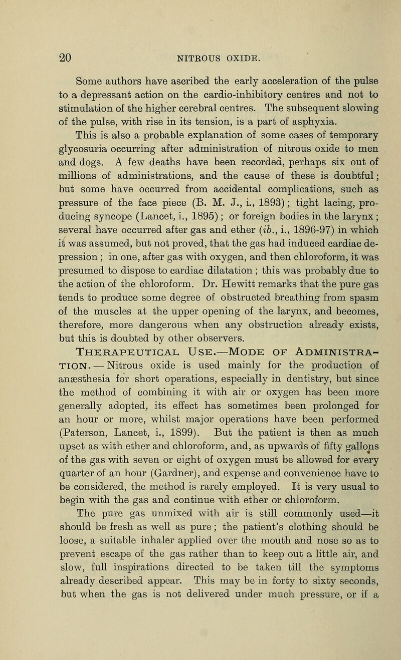 Some authors have ascribed the early acceleration of the pulse to a depressant action on the cardio-inhibitory centres and not to stimulation of the higher cerebral centres. The subsequent slowing of the pulse, with rise in its tension, is a part of asphyxia. This is also a probable explanation of some cases of temporary glycosuria occurring after administration of nitrous oxide to men and dogs. A few deaths have been recorded, perhaps six out of millions of administrations, and the cause of these is doubtful; but some have occurred from accidental complications, such as pressure of the face piece (B. M. J., i., 1893); tight lacing, pro- ducing syncope (Lancet, i., 1895) ; or foreign bodies in the larynx ; several have occurred after gas and ether {ib., i., 1896-97) in which it was assumed, but not proved, that the gas had induced cardiac de- pression ; in one, after gas with oxygen, and then chloroform, it was presumed to dispose to cardiac dilatation ; this was probably due to the action of the chloroform. Dr. Hewitt remarks that the pure gas tends to produce some degree of obstructed breathing from spasm of the muscles at the upper opening of the larynx, and becomes, therefore, more dangerous when any obstruction already exists, but this is doubted by other observers. Therapeutical Use.—Mode of Administra- tion.— Nitrous oxide is used mainly for the production of anaesthesia for short operations, especially in dentistry, but since the method of combining it with air or oxygen has been more generally adopted, its effect has sometimes been prolonged for an hour or more, whilst major operations have been performed (Paterson, Lancet, i,, 1899). But the patient is then as much upset as with ether and chloroform, and, as upwards of fifty gallons of the gas with seven or eight of oxygen must be allowed for every quarter of an hour (Gardner), and expense and convenience have to be considered, the method is rarely employed. It is very usual to begin with the gas and continue with ether or chloroform. The pure gas unmixed with air is still commonly used—it should be fresh as well as pure; the patient's clothing should be loose, a suitable inhaler applied over the mouth and nose so as to prevent escape of the gas rather than to keep out a little air, and slow, full inspirations directed to be taken till the symptoms already described appear. This may be in forty to sixty seconds, but when the gas is not delivered under much pressure, or if a