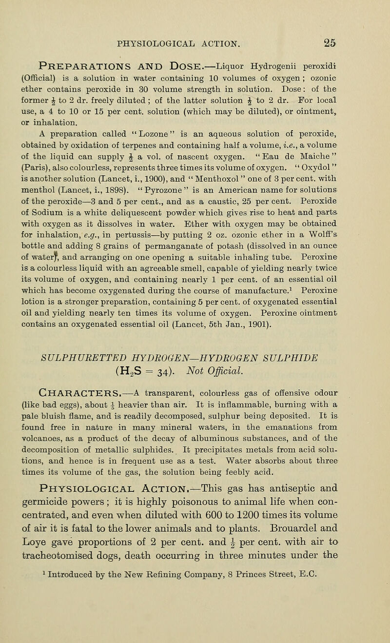 Preparations and Dose.—Liquor Hydrogenil peroxidi (Official) is a solution in water containing 10 volumes of oxygen ; ozonic ether contains peroxide in 30 volume strength in solution. Dose: of the former J to 2 dr. freely diluted ; of the latter solution J to 2 dr. For local use, a 4 to 10 or 15 per cent, solution (which may be diluted), or ointment, or inhalation. A preparation called  Lozone is an aqueous solution of peroxide, obtained by oxidation of terpenes and containing half a volume, i.e., a volume of the liquid can supply J a vol. of nascent oxygen.  Eau de Maiche (Paris), also colourless, represents three times its volume of oxygen.  Oxydol is another solution (Lancet, i., 1900), and  Menthoxol  one of 3 per cent, with menthol (Lancet, i., 1898).  Pyrozone  is an American name for solutions of the peroxide—3 and 5 per cent., and as a caustic, 25 per cent. Peroxide of Sodium is a white deliquescent powder which gives rise to heat and parts, with oxygen as it dissolves in water. Ether with oxygen may be obtained for inhalation, e.g., in pertussis—by putting 2 oz. ozonic ether in a Wolff's bottle and adding 8 grains of permanganate of potash (dissolved in an ounce of water', and arranging on one opening a suitable inhaling tube. Peroxine is a colourless liquid with an agreeable smell, capable of yielding nearly twice its volume of oxygen, and containing nearly 1 per cent, of an essential oil which has become oxygenated during the course of manufacture.^ Peroxine lotion is a stronger preparation, containing 5 per cent, of oxygenated essential oil and yielding nearly ten times its volume of oxygen. Peroxine ointment contains an oxygenated essential oil (Lancet, 5th Jan., 1901). SULPHURETTED HYDROGEN—HYDROGEN SULPHIDE (HgS = 34). Not Official. Characters.—a transparent, colourless gas of offensive odour (like bad eggs), about \ heavier than air. It is inflammable, burning with a pale bluish flame, and is readily decomposed, sulphur being deposited. It is- found free in nature in many mineral waters, in the emanations from volcanoes, as a product of the decay of albuminous substances, and of the decomposition of metallic sulphides. It precipitates metals from acid solu- tions, and hence is in frequent use as a test. Water absorbs about three times its volume of the gas, the solution being feebly acid. Physiological Action.—This gas has antiseptic and germicide powers; it is highly poisonous to animal life when con- centrated, and even when diluted with 600 to 1200 times its volume of air it is fatal to the lower animals and to plants. Brouardel and Loye gave proportions of 2 per cent, and | per cent, with air to tracheotomised dogs, death occurring in three minutes under the 1 Introduced by the New Refining Company, 8 Princes Street, E.G.