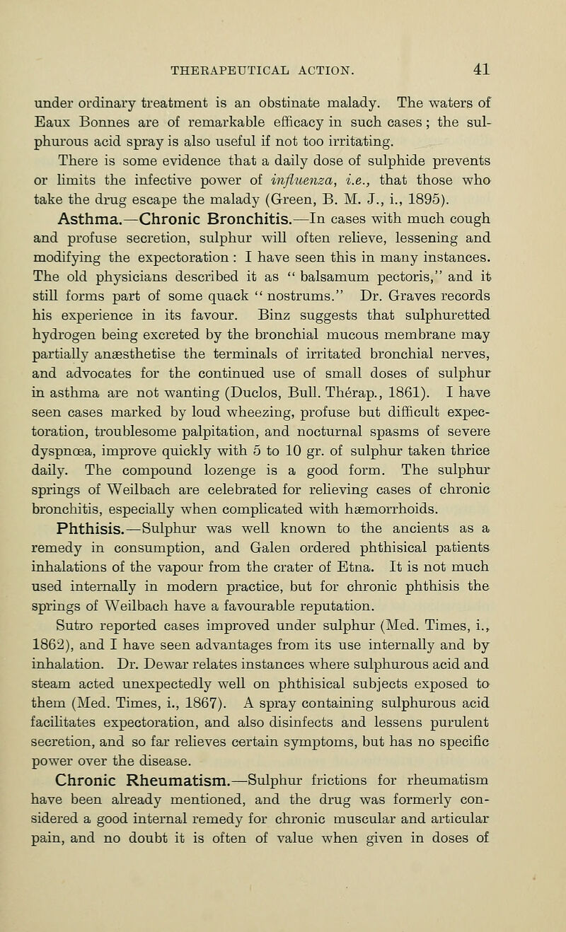 under ordinary treatment is an obstinate malady. The waters of Eaux Bonnes are of remarkable efficacy in such cases; the sul- phurous acid spray is also useful if not too irritating. There is some evidence that a daily dose of sulphide prevents or limits the infective power of influenza, i.e., that those who take the drug escape the malady (Green, B. M. J., i., 1895). Asthma.—Chronic Bronchitis.—In cases with much cough and profuse secretion, sulphur will often relieve, lessening and modifying the expectoration : I have seen this in many instances. The old physicians described it as  balsamum pectoris, and it still forms part of some quack  nostrums. Dr. Graves records his experience in its favour. Binz suggests that sulphuretted hydrogen being excreted by the bronchial mucous membrane may partially anaesthetise the terminals of irritated bronchial nerves, and advocates for the continued use of small doses of sulphur in asthma are not wanting (Duclos, Bull. Therap., 1861). I have seen cases marked by loud wheezing, profuse but difficult expec- toration, troublesome palpitation, and nocturnal spasms of severe dyspnoea, improve quickly with 5 to 10 gr. of sulphur taken thrice daily. The compound lozenge is a good form. The sulphur springs of Weilbach are celebrated for reheving cases of chronic bronchitis, especially when complicated with haemorrhoids. Phthisis.—Sulphur was well known to the ancients as a remedy in consumption, and Galen ordered phthisical patients inhalations of the vapour from the crater of Etna. It is not much used internally in modern practice, but for chronic phthisis the springs of Weilbach have a favourable reputation. Sutro reported cases improved under sulphur (Med. Times, i.,. 1862), and I have seen advantages from its use internally and by inhalation. Dr. Dewar relates instances where sulphurous acid and steam acted unexpectedly well on phthisical subjects exposed to them (Med. Times, i., 1867). A spray containing sulphurous acid facilitates expectoration, and also disinfects and lessens purulent secretion, and so far relieves certain symptoms, but has no specific power over the disease. Chronic Rheumatism.—Sulphur frictions for rheumatism have been already mentioned, and the drug was formerly con- sidered a good internal remedy for chronic muscular and articular pain, and no doubt it is often of value when given in doses of