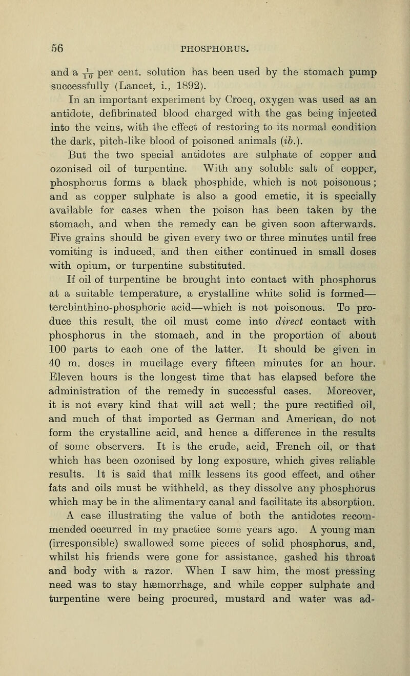 and a -^ per cent, solution has been used by the stomach pump successfully (Lancet, i., 1892). In an important experiment by Crocq, oxygen was used as an antidote, defibrinated blood charged with the gas being injected into the veins, with the effect of restoring to its normal condition the dark, pitch-like blood of poisoned animals (ib.). But the two special antidotes are sulphate of copper and ozonised oil of turpentine. With any soluble salt of copper, phosphorus forms a black phosphide, which is not poisonous; and as copper sulphate is also a good emetic, it is specially available for cases when the poison has been taken by the stomach, and when the remedy can be given soon afterwards. Five grains should be given every two or three minutes until free vomiting is induced, and then either continued in small doses with opium, or turpentine substituted. If oil of turpentine be brought into contact with phosphorus at a suitable temperature^ a crystalline white solid is formed— terebinthino-phosphoric acid—^which is not poisonous. To pro- duce this result, the oil must come into direct contact with phosphorus in the stomach, and in the proportion of about 100 parts to each one of the latter. It should be given in 40 m. doses in mucilage every fifteen minutes for an hour. Eleven hours is the longest time that has elapsed before the administration of the remedy in successful cases. Moreover, it is not every kind that will act well; the pure rectified oil, and much of that imported as German and American, do not form the crystalhne acid, and hence a difference in the results of some observers. It is the crude, acid, French oil, or that which has been ozonised by long exposure, which gives reliable results. It is said that milk lessens its good effect, and other fats and oils must be withheld, as they dissolve any phosphorus which may be in the alimentary canal and facilitate its absorption. A case illustrating the value of both the antidotes recom- mended occurred in my practice some years ago. A young man (irresponsible) swallowed some pieces of solid phosphorus, and, whilst his friends were gone for assistance, gashed his throat and body with a razor. When I saw him, the most pressing need was to stay haemorrhage, and while copper sulphate and turpentine were being procured, mustard and water was ad-