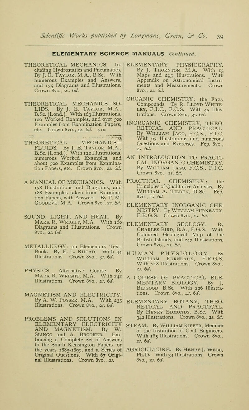 ELEWIENTARY SCIENCE WIANUALS—<?/>«/'/«?/crf. THEORETICAL MECHANICS. In- cluding Hydrostatics and Pneumatics. By J. E. Taylor, M.A., B.Sc. With numerous Examples and Answers, and 175 Diagrams and Illustrations. Crown 8vo., 2S. 6d. THEORETICAL MECHANICS—SO- LIDS. Bv J. E. Taylor, M.A., B.Sc. (Lond.). With 163 Illustrations, 120 Worked Examples, and over 500 Examples from Examination Papers, etc. Crown 8vo., 2.S. 6d. :\ 11^ ■-' -■ - ■ - '■ '•--■^ THEORETICAL MECHANICS- FLUIDS. By J. E. Taylor, M.A., B.Sc. (Lond.). With 122 Illustrations, numerous Worked Examples, and about 500 Examples from Examina- tion Papers, etc. Crown 8vo.. 2s. 6d. A MANUAL OF MECHANICS. With 138 Illustrations and Diagrams, and 188 Examples taken from Examina- tion Papers, with Answ-ers. By T. M. GOODEVE, M.A. Crown 8vo., 2S. bd. SOUND, LIGHT, AND HEAT. By Mark R.. Wright, M.A. With 160 Diagrams and Illustrations. Crown 8vo., 2s. 6d. METALLURGY: an Elementary Text- Book. By E. L. Rhead. With 94 Illustrations. Crown 8vo., 35. 61/. PHYSICS. Alternative Course. By Mark R. Wright, M.A. With 242 Illustrations. Crown Svo., 2s. 6d. MAGNETISM AND ELECTRICITY. By A. W. POYSER, M.A. With 235 Illustrations. Crown 8vo., 2S. 6d. PROBLEMS AND SOLUTIONS IN ELEMENTARY ELECTRICITY AND MAGNETISM. By W. Slingo and A. Brooker. Em- bracing a Complete Set of Answers to the South Kensington Papers for the years 1885-1899, and a Series of Original Questions. With 67 Origi- nal Illustrations. Crown Svo., zs. ELEMENTARY PHYSIOGRAPHY. By J. Thornton, M.A. With 13 Maps and 295 Illustrations. With Appendix on Astronomical Instru- ments and Measurements. Crown 8vo., 23. 6d. ORGANIC CHEMISTRY: the Fatty Compounds. By R. Lloyd White- ley, F.I.C., F.C.S. With 45 Illus- trations. Crown 8vo., 3^. 6d. INORGANIC CHEMISTRY, THEO- RETICAL AND PRACTICAL By William Jago, F.C.S., F.I.C. With 63 Illustrations and numerous Questions and Exercises. Fcp. 8vo., 25. 6d. AN INTRODUCTION TO PRACTI- CAL INORGANIC CHEMISTRY. By William Jago, F.C.S., F.I.C. Crown 8vo., is. 6d. PRACTICAL CHEMISTRY : the Principles of Qualitative Analysis. By William A. Tilden, D.Sc Fcp. 8vo., 15. 6d. ELEMENTARY INORGANIC CHE- MISTRY. By William Furneaux, F.R.G.S. Crown 8vo., 25. 6d. ELEMENTARY GEOLOGY. Bv Charles Bird, B.A., F.G.S. With Coloured Geological Map of the British Islands, and 247 Illustrations. Crown 8vo., 25. 6d. HUMAN PHYSIOLOGY. By William Furneaux, F.R.G.S. With 218 Illustrations. Crown 8vo., 25. 6d. A COURSE OF PRACTICAL ELE- MENTARY BIOLOGY. By J. BiDGOOD, B.Sc. With 226 Illustra- tions. Crown Svo., 45. 6d. ELEMENTARY BOTANY, THEO- RETICAL AND PRACTICAL. By Henry Edmonds, B.Sc. With 342 Illustrations. Crown Svo., 25. 6d. STEAM. By William Ripper, Member of the Institution of Civil Engineers. With 185 Illustrations. Crown 8vo., 25. 6d. AGRICULTURE. By Henry J. Webb, Ph.D. With 34 Illustrations. Crown Svo., 25. 6d.