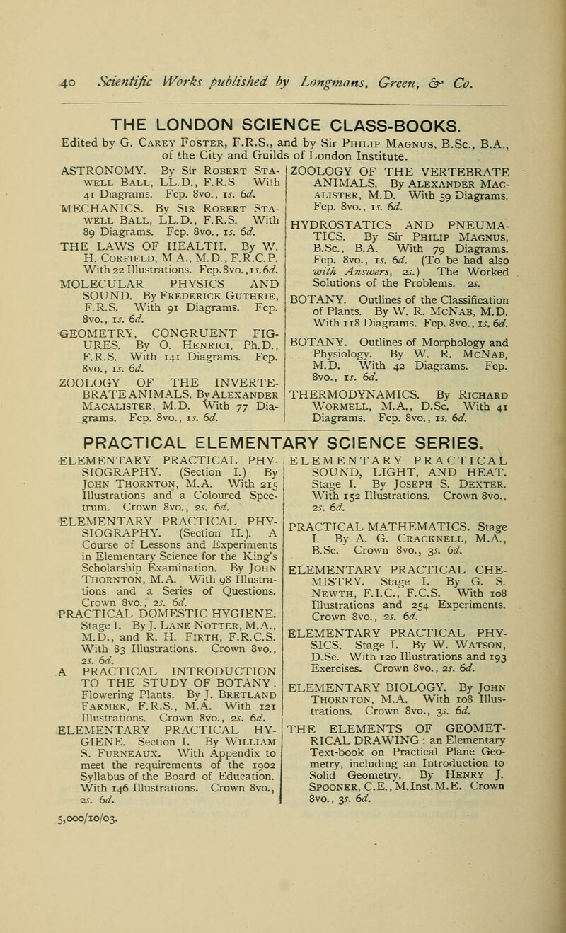 THE LONDON SCIENCE CLASS-BOOKS. Edited by G. Carey Foster, F.R.S., and by Sir Philip Magnus, B.Sc, B.A., of the City and Guilds of London Institute. By Sir Robert Sta- ll. D., F.R.S With Fcp. 8vo., IS. 6d. ASTRONOMY. WELL Ball, 41 Diagrams. MECHANICS. By Sir Robert Sta- WELL Ball, LL.D., F.R.S. With 89 Diagrams. Fcp. %wo., \s. 6d. THE LAWS OF HEALTH. By W. H. CORFiELD, MA., M.D., F.R.C.P. With 22 Illustrations. Fcp. 8vo., is. 6d. MOLECULAR PHYSICS AND SOUND. By Frederick Guthrie, F.R.S. With 91 Diagrams. Fcp. 8vo., IS. 6d. GEOMETRY, CONGRUENT FIG- URES. By O. Henrici, Ph.D., F.R.S. With 141 Diagrams. Fcp. 8vo., IS. 6d. ZOOLOGY OF THE INVERTE- BRATE ANIMALS. ByAlexander Macalister, M.D. With 77 Dia- grams. Fcp. 8vo., li-. 6d. ZOOLOGY OF THE VERTEBRATE ANIMALS. By Alexander Mac- alister, M.D. With 59 Diagrams. Fcp. 8vo., i.r. 6d. HYDROSTATICS AND PNEUMA- TICS. By Sir Philip Magnus, B.Sc, B.A. With 79 Diagrams. Fcp. 8vo., xs. 6d. (To be had also with Ans7vers, 2s.) The Worked Solutions of the Problems, zs. BOTANY. Outlines of the Classification of Plants. By W. R. McNab, M.D. With 118 Diagrams. Fcp. 8vo., is. 6d. BOTANY. Outlines of Morphology and Physiology. By W. R. McNab, M.D. With 42 Diagrams. Fcp. 8vo., IS. 6d. THERMODYNAMICS. By Richard WoRMELL, M.A., D.Sc. With 41 Diagrams. Fcp. 8vo., is. 6d. PRACTICAL ELEMENTARY SCIENCE SERIES. ELEMENTARY PRACTICAL PHY- SIOGRAPHY. (Section I.) By John Thornton, M.A. With 215 Illustrations and a Coloured Spec- trum. Crown 8vo., 2-f. 6d. ELEMENTARY PRACTICAL PHY- SIOGRAPHY. (Section IL). A Course of Lessons and Experiments in Elementary Science for the King's Scholarship Examination. By John Thornton, M.A. With 98 Illustra- tions and a Series of Questions. Crown Bvo., 2s. 6d. PRACTICAL DOMESTIC HYGIENE. Stage I. By J. Lane Nottkr, M.A., M.D., and R. H. Firth, F.R.C.S. With 83 Illustrations. Crown 8vo., 2S. 6d. A PRACTICAL INTRODUCTION TO THE STUDY OF BOTANY: Flowering Plants. By ]. Bretland Farmer, F.R.S., M.A. With 121 Illustrations. Crown 8vo., 2S. 6d. ELEMENTARY PRACTICAL HY- GIENE. Section I. By William S. FuRNEAUX. With Appendix to meet the requirements of the 1902 Syllabus of the Board of Education. With 146 Illustrations. Crown 8vo., 5,000/10/03. ELEMENTARY PRACTICAL SOUND, LIGHT, AND HEAT. Stage I. By Joseph S. Dexter. With 152 Illustrations. Crown 8vo., 2s. 6d. PRACTICAL MATHEMATICS. Stage I. By A. G. Cracknell, M.A., B.Sc. Crown 8vo., 3^-. 6d. ELEMENTARY PRACTICAL CHE- MISTRY. Stage I. By G. S. Newth, F.I.C, F.C.S. With 108 Illustrations and 254 Experiments. Crown 8vo., 2s. 6d. ELEMENTARY PRACTICAL PHY- SICS. Stage I. By W. Watson, D.Sc. With 120 Illustrations and 193 Exercises. Crown 8vo., 2s. 6d. ELEMENTARY BIOLOGY. By John Thornton, M.A. With 108 Illus- trations. Crown 8vo., y. 6d. THE ELEMENTS OF GEOMET- RICAL DRAWING : an Elementary Text-book on Practical Plane Geo- metry, including an Introduction to Solid Geometry. By Henry J. Spooner, C.E., M.Inst.M.E. Crown