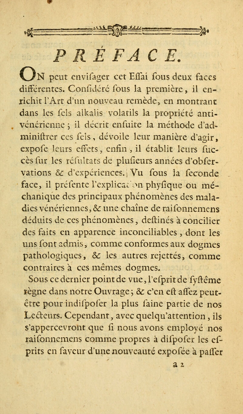 F RÉ FA CE, V>?N peut envifager cet Eflai fous deux faces différentes. Confidéré fous la première, il en- richit l'Art d'un nouveau remède, en montranc dans les fels alkalis volatils la propriété anti- vénérienne ; il décrit enfuite la méthode d'ad- miniftrer ces fels, dévoile leur manière d'agir, expofe leurs effets ^ enfin , il établit leurs fuc- cèsfur les réfultats de plufieurs années d'obfer- vations & d'expériences, s Vu fous la féconde face, il pré fente l'explicacon phyfique ou mé- chanique des principaux phénomènes des mala- dies vénériennes, & une chaîne de raifonnemens déduits de ces phénomènes, deftinés à concilier des faits en apparence inconciliables , dont les uns font admis, com.me conformes aux dogmes pathologiques, &c les autres rejettes, comme contraires à ces mêmes dogmes. Sous ce dernier point de vue, Tefpritde fyftéme règne dans notre Ouvrage j & c'en eft aiïez peut- être pour indifpofer la plus faine partie de nos Ledeurs. Cependant, avec quelqu'attention, ils s'appercevront que fi nous avons employé nos raifonnemens comme propres à difpofer les ef- prits en faveur d'une nouveauté expofée à pafler a 2.