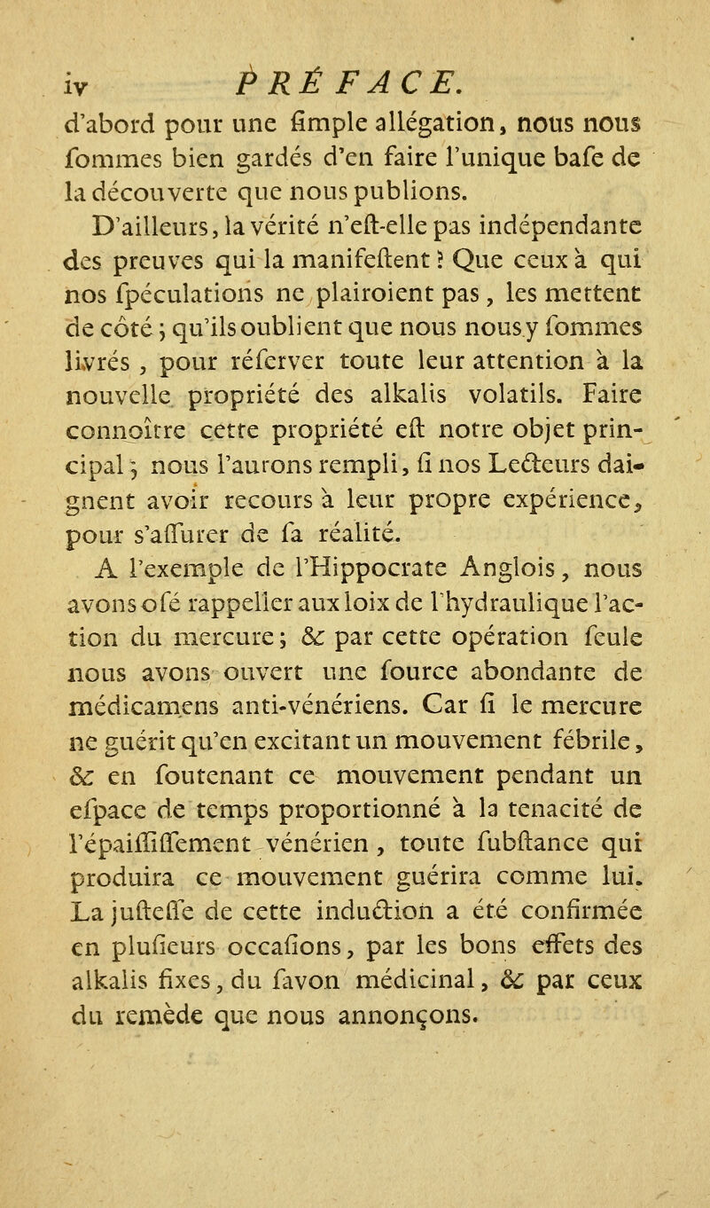 d'abord pour une fimple allégation, nous nous fommcs bien gardés d'en faire l'unique bafe de la découverte que nous publions. D'ailleurs, la vérité n'eft-elle pas indépendante des preuves qui la manifeftent ? Que ceux à qui nos fpéculations ne plairoient pas, les mettent de côté \ qu'ils oublient que nous nousy fommes li»vrés, pour réferver toute leur attention à la nouvelle, propriété des alkalis volatils. Faire connaître cette propriété eft notre objet prin- cipal 3 nous l'aurons rempli, il nos Ledeurs dai- gnent avoir recours à leur propre expérience^ pour s'aiïurer de fa réalité. A l'exemple de THippocrate Anglois, nous avonsofé rappellerauxloixde Thydrauliquerac- tion du mercure ; &: par cette opération feule nous avons ouvert une fource abondante de médicamens anti-vénériens. Gar fi le mercure ne guérit qu'en excitant un mouvement fébrile, ^ en foutenant ce mouvement pendant un efpace de temps proportionné à la ténacité de l'épaiffiffement vénérien, toute fubftance qui produira ce mouvement guérira comme lui. Lajuftefle de cette indudion a été confirmée en plufieurs occafions, par les bons effets des alkalis fixes, du favon médicinal, àc par ceux du remède que nous annonçons.
