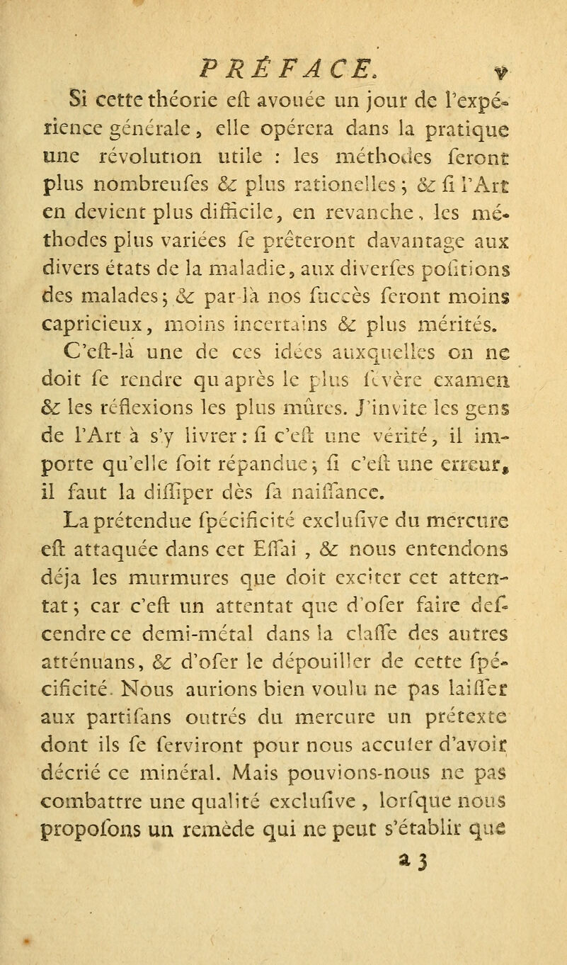 Si cette théorie eft avouée un jour de Texpé- rience générale, elle opérera dans la pratique une révolution utile : les méthodes feront plus nombreufes & plus rationelles ; & iî TArt en devient plus difficile, en revanche, les mé- thodes plus variées fe prêteront davantage aux divers états de la maladie5 aux diverfes polirions des malades, &c par là nos fuccès feront moins capricieux, moins incertains & plus mérités. C'eft-là une de ces idées auxquelles on ne doit fe rendre qu après le plus ilvèrc examen &: les réflexions les plus mûres. J'invite les gens de TArt à s'y livrer : fi c'eil une vérité, il im- porte qu elle foit répandue j fi c'eft une erreur, il faut la diffiper dès fa naifîancc. La prétendue fpécificité exclufive du mercure eft attaquée dans cet EîTai , &: nous entendons déjà les murmures que doit exciter cet atten- tat \ car c'eft un attentat que d^ofer faire dcÙ cendre ce demi-métal dans la claffe des autres atténuans, & d'ofer le dépouiller de cette fpé- cificité. Nous aurions bien voulu ne pas laiflee aux partifans outrés du mercure un prétexte dont ils fe ferviront pour nous acculer d'avoir décrié ce minéral. Mais pouvions-nous ne pas combattre une qualité exclufive , lorfque nous propofons un remède qui ne peut s'établir que a3