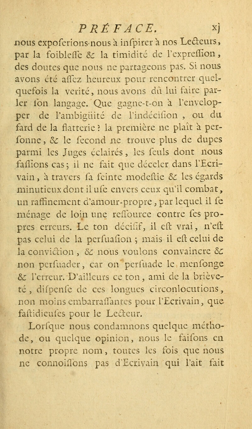 nous expoferions-noLis a infpircr a nos Leûeurs, par la foibkffe & la timidité de Tcxpreffion, des doutes que nous ne partageons pas. Si nous avons été affez heureux pour rencontrer quel- quefois la vérité, nous avons du lui faire par- ler fon langage. Que gagne-t-on à l'envelop- per de rambigiiité de rindéciiion , ou du fard de la flatterie î la première ne plaît à per- fonne, &: le fécond ne trouve plus de dupes parmi les Juges éclairés, les fculs dont nous faffions cas, il ne fait que déceler dans TEcri- vain 5 à travers fa feinte modeftie &: les égards minutieux dont il ufe envers ceux qu'il combat, un raffinement d'amour^propre, par lequel il fe ménage de loin une reiïburce contre fes pro- pres erreurs. Le ton déciiif, il eft vrai^, n'efl: pas celui de la perfuafion ; mais il efl: celui de la conviction , 6c nous voulons convaincre &: non perfuader, car on perfuade le menfonge & Terreur. D'ailleurs ce ton, ami de la briève- té y difpenfe de ces longues circonlocutions, non moins ernbarralTantes pour l'Ecrivain, que faftidieufes pour le Ledeur. Lorfque nous condamnons quelque métho- de, ou cjuelque opinion, nous le faifons en notre propre nom, toutes les fois que nous ne connoiilons pas d'Ecrivain qui l'ait fait