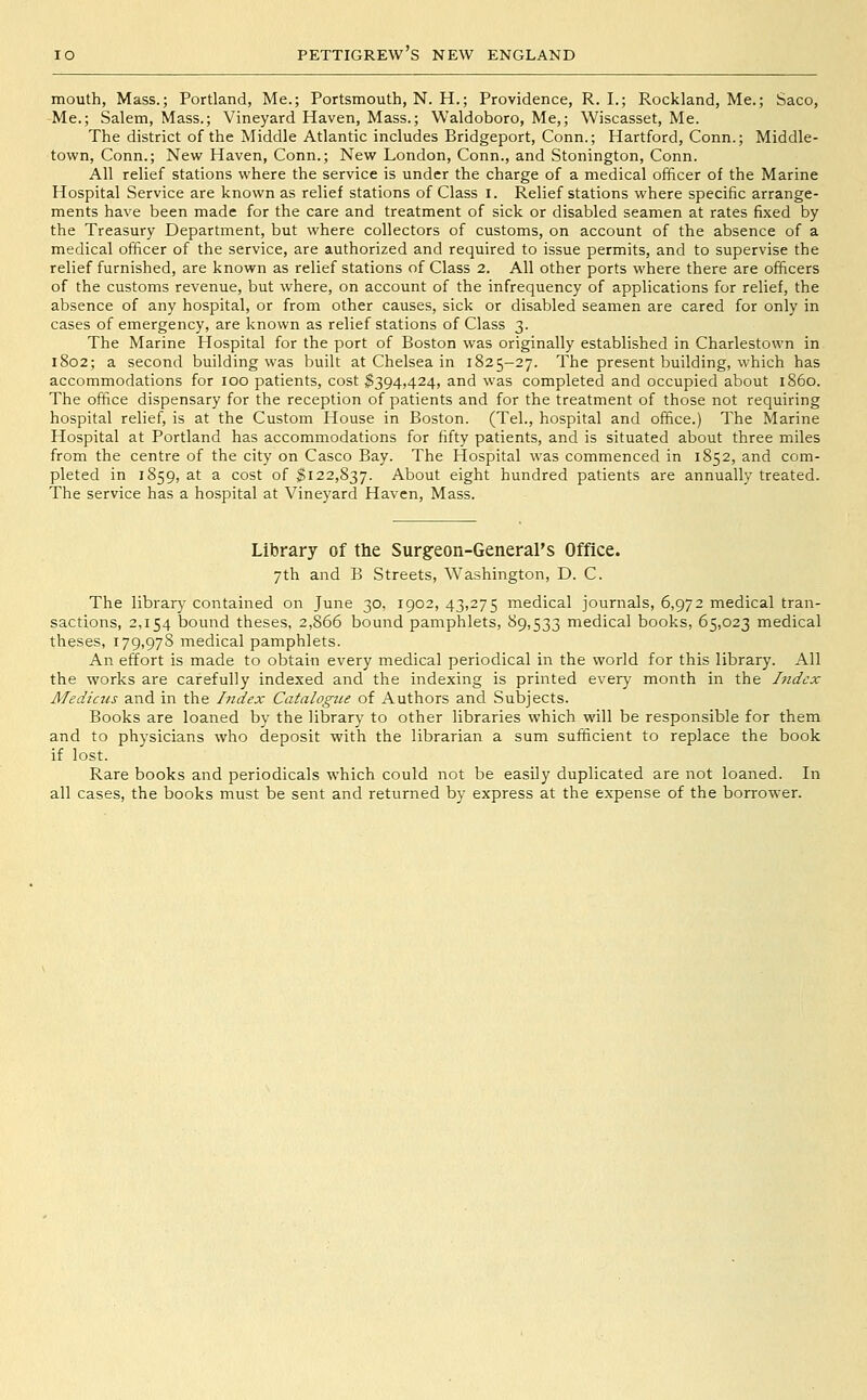 mouth, Mass.; Portland, Me.; Portsmouth, N. H.; Providence, R. I.; Rockland, Me.; Saco, Me.; Salem, Mass.; Vineyard Haven, Mass.; Waldoboro, Me,; Wiscasset, Me. The district of the Middle Atlantic includes Bridgeport, Conn.; Hartford, Conn.; Middle- town, Conn.; New Haven, Conn.; New London, Conn., and Stonington, Conn. All relief stations where the service is under the charge of a medical officer of the Marine Hospital Service are known as relief stations of Class i. Relief stations where specific arrange- ments have been made for the care and treatment of sick or disabled seamen at rates fixed by the Treasury Department, but where collectors of customs, on account of the absence of a medical officer of the service, are authorized and required to issue permits, and to supervise the relief furnished, are known as relief stations of Class 2. All other ports where there are officers of the customs revenue, but where, on account of the infrequency of applications for relief, the absence of any hospital, or from other causes, sick or disabled seamen are cared for only in cases of emergency, are known as relief stations of Class 3. The Marine Hospital for the port of Boston was originally established in Charlestown in 1802; a second building was built at Chelsea in 1825-27. The present building, which has accommodations for 100 patients, cost ^394,424, and was completed and occupied about i860. The office dispensary for the reception of patients and for the treatment of those not requiring hospital relief, is at the Custom House in Boston. (Tel., hospital and office.) The Marine Hospital at Portland has accommodations for fifty patients, and is situated about three miles from the centre of the city on Casco Bay. The Hospital was commenced in 1852, and com- pleted in 1859, at a cost of ^122,837. About eight hundred patients are annually treated. The service has a hospital at Vineyard Haven, Mass. Library of the Surgeon-General's Office. 7th and B Streets, Washington, D. C. The library contained on June 30, 1902, 43,275 medical journals, 6,972 medical tran- sactions, 2,154 bound theses, 2,866 bound pamphlets, 89,533 medical books, 65,023 medical theses, 179,978 medical pamphlets. An effort is made to obtain every medical periodical in the world for this library. All the works are carefully indexed and the indexing is printed every month in the Index Mediciis and in the hidex Catalogue of Authors and Subjects. Books are loaned by the library to other libraries which will be responsible for them and to physicians who deposit with the librarian a sum sufficient to replace the book if lost. Rare books and periodicals which could not be easily duplicated are not loaned. In all cases, the books must be sent and returned by express at the expense of the borrower.