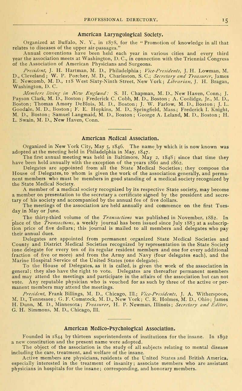 American Laryngological Society. Organized at Buffalo, N. Y., in 187S, for the  Promotion of knowledge in all that relates to diseases of the upper air-passages. Annual conventions have been held each year in various cities and every third year the association meets at Washington, D. C, in connection with the Triennial Congress of the Association of American Physicians and Surgeons. President, J. H. Hartman, M. D., Philadelphia; Vice-Pi-esidents, J. H. Lowman, M. D., Cleveland ; W. P. Porcher, M. D., Charleston, S. C; Secretary and Treasurer, James E. Newcomb, M. D., iiS West Sixty-Ninth Street, New York; Librarian, J. H. Bragan, Washington, D. C. Members living in New England: S. H. Chapman, M. D., New Haven, Conn.; J. Payson Clark, M. D., Boston; Frederick C. Cobb, M. D., Boston ; A. Coolidge, Jr., M. D., Boston; Thomas Amory DeBlois, M. D., Boston; J. W. Farlow, M.D., Boston; J. L. Goodale, M. D., Boston; F. E. Hopkins, M. D., Springfield, Mass.; Frederick I. Knight, M. D., Boston; Samuel Langmaid, M. D., Boston ; George A. Leland, M. D., Boston ; H. L. Swain, M. D., New Haven, Conn. American Medical Association. Organized in New York City, May 5, 1846. The name by which it is now known was adopted at the meeting held in Philadelphia in May, 1847. The first annual meeting was held in Baltimore, May 2, 1848; since that time they have been held annually with the exception of the years 1861 and 1862. Delegates are appointed from all the State Medical Societies; they compose the House of Delegates, to whom is given the work of the association generally, and perma- nent members who must be members in good standing of a medical society recognized by the State Medical Society. A member of a medical society recognized by its respective State society, may become a member on presentation to the secretary a certificate signed by the president and secre- tary of his society and accompanied by the annual fee of five dollars. The meetings of the association are held annually and commence on the first Tues- day in May or June. The thirty-third volume of the Transactions was published in November, 1S82. In place of the Transactions, a weekly journal has been issued since July 1883 at a subscrip- tion price of five dollars; this journal is mailed to all members and delegates who pay their annual dues. Delegates are appointed from permanent organized State Medical Societies and County and District Medical Societies recognized by representation in the State Society (one delegate for every ten of its regular resident members and one for every additional fraction of five or more) and from the Army and Navy (four delegates each), and the Marine Hospital Service of the United States (one delegate). To the House of Delegates, as it is called, is given the work of the association in general; they also have the right to vote. Delegates are thereafter permanent members and may attend the meetings and participate in the affairs of the association but can not vote. Any reputable physician who is vouched for as such by three of the active or per- manent members may attend the meetings. President, Frank Billings, M. D., Chicago, 111.; Vice-Presidents, J. A. Witherspoon, M. D., Tennessee; G. F. Comstock, M. D., New York; C. R. Holmes, M. D., Ohio; James H.Dunn, M. D., Minnesota; Treasurer, H. P. Newman, Illinois; Secretary and Editor, G. H. Simmons, M. D., Chicago, 111. American Medico-Psycliological Association. Founded in 1844 by thirteen superintendents of institutions for the insane. In 1892 a new constitution and the present name were adopted. The object of the association is the study of all subjects relating to mental disease including the care, treatment, and welfare of the insane. Active members are physicians, residents of the United States and British America, especially interested in the treatment of insanity; associate members who are assistant physicians in hospitals for the insane; corresponding, and honorary members.