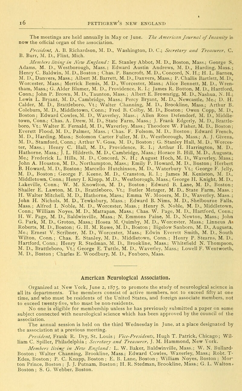 The meetings are held annually in May or June. The American Journal of hisanity is now the official organ of the association. President, A. B. Richardson, M. D., Washington, D. C; Secretary and Treasurer, C. B. Burr, M. D., Flint, Mich. Members living in N'ew Englattd: E. Stanley Abbot, M. D., Boston, Mass.; George S, Adams, M. D., Westborough, Mass.; Edward Austin Andrews, M. D., Harding, Mass.;. Henry C. Baldwin, M. D., Boston ; Chas. P. Bancroft, M. D., Concord, N. H.; H. L. Barnes, M. D., Danvers, Mass.; Albert M. Barrett, M. D., Danvers, Mass.; P. Challis Bartlett, M.D., Worcester, Mass.; Merrick Bemis, M. D., Worcester, Mass.; Alice Bennett, M. D., Wren- tham, Mass.; G. Alder Blumer, M. D., Providence, R. I.; James R. Botton, M. D., Hartford, Conn.; John P. Brown, M. D., Taunton, Mass.; Albert E. Brownrigg, M. D., Nashua, N. H.; Lewis L. Bryant, M. D., Cambridge, Mass.; Percy Bryant, M. D., Newcastle, Me.; D. H. Calder, M. D., Brattleboro, Vt.; Walter Channing, M. D., Brookline, Mass.; Arthur B. Coleburn, M. D., Middletown, Conn.; Fred B. Colby, M. D., Boston; Owen Copp, M. D., Boston; Edward Cowles, M. D., Waverley, Mass.; Allen Ross Defendorf, M. D., Middle- town, Conn.; Chas. A. Drew, M. D., State Farm, Mass.; J. Frank Edgerly, M. D., Brattle- boro, Vt.; Walter E. Fernald, M. D., Waverley, Mass.; Theodore W. Fisher, M. D., Boston; Everett Flood, M. D., Palmer, Mass.; Chas. F. Folsom, M. D., Boston; Edward French, M. D., Harding, Mass.; Solomon Carter Fuller, M. D., Westborough, Mass.; A. J. Givens,. M. D., Stamford, Conn.; Arthur V. Goss, M. D., Boston; G. Stanley Hall, M. D., Worces- ter, Mass.; Henry C. Hall, M. D., Providence, R. I.; Arthur H. Harrington, M. D., Hathorne, Mass.; J. L. Hildreth, M. D., Cambridge, Mass.; Horace B. Hill, M.D., Augusta, Me.; Frederick L. Hills, M. D., Concord, N. H.; August Hoch, M. D., Waverley, Mass.; John A. Houston, M. D., Northampton, Mass.; Emily P. Howard, M. D., Boston; Herbert B. Howard, M.D., Boston; Marcello Hutchinson, M. D., Waterbury Vt.; George F. Jelly, M. D., Boston ; George F. Keene, M. D., Cranston, R. I.; James M. Keniston, M. D., Middletown, Conn.; Henry I. KIopp, M.D., Westborough, Mass.; George H. Knight, M. D., Lakeville, Conn.; W. M. Knowlton, M. D., Boston; Edward B. Lane, M. D., Boston^ Shailer E. Lawton, M. D., Brattleboro, Vt.; Butler Metzger, M. D., State Farm, Mass.; H. Walter Mitchell, M. D., Hathorne, Mass.; Emma W. Mooers, M. D., Waverley, Mass.; John H. Nichols, M. D., Tewksbury, Mass.; Edward B. Nims, M. D., Shelbourne Falls, Mass.; Alfred I. Noble, M. D., Worcester, Mass.; Henry S. Noble, M. D., Middletown, Conn.; William Noyes, M. D., Mattapan, Mass.; Chas. W. Page, M. D., Hartford, Conn.; H. W. Page, M. D., Baldwinville, Mass.; N. Emmons Paine, M. D., Newton, Mass.; John G. Park, M. D., Groton, Mass.; Hosea M. Quimby, M. D., Worcester, Mass.; Linneus A*. Roberts, M. D.,Boston; G. H. M. Rowe, M. D., Boston ; Bigelow Sanborn, M. D., Augusta, Me.; Ernest V. Scribner, M. D., Worcester, Mass.; Edwin Everett Smith, M. D., South Wilton, Conn.; Chas. E. Stanley, M. D.., Middletown, Conn.; Henry P. Stearns, M. D., Hartford, Conn.; Henry R. Stedman, M. D., Brookline, Mass.; Whitefield N. Thompson, M. D., Brattleboro, Vt.; George E. Tuttle, M. D., Waverley, Mass.; Lowell F. Wentworth, M. D., Boston ; Charles E. Woodbury, M. D., Foxboro, Mass. American Neurologfical Association. Organized at New Vork, June 2, 1875, ^o promote the study of neurological science in all its departments. The members consist of active members, not to exceed fifty at one time, and who must be residents of the United States, and foreign associate members, not to exceed twenty-five, who must be non-residents. No one is eligible for membership unless he has previously submitted a paper on some subject connected with neurological science which has been approved by the council of the association. The annual session is held on the third Wednesday in June, at a place designated by the association at a previous meeting. President, Frank R. Dry, St. Louis; Vice-Presidejits, Hugh T. Patrick, Chicago; Wil- liam C. Spiller, Philadelphia ; Secretary a7id Treasurer, J. M. Hammond, New York. Members living in New England: L. W. Baker, Baldwinville, Mass.; W. N. Bullard' Boston; Walter Channing, Brookline, Mass.; Edward Cowles, Waverley, Mass.; Robt. T- Edes, Boston; P. C. Knapp, Boston; E. B. Lane, Boston; William Noyes, Boston; Mor- ton Prince, Boston ; J. J. Putnam, Boston; H. R. Stedman, Brookline, Mass.; G. L. Waltonr Boston; S. G. Webber, Boston.