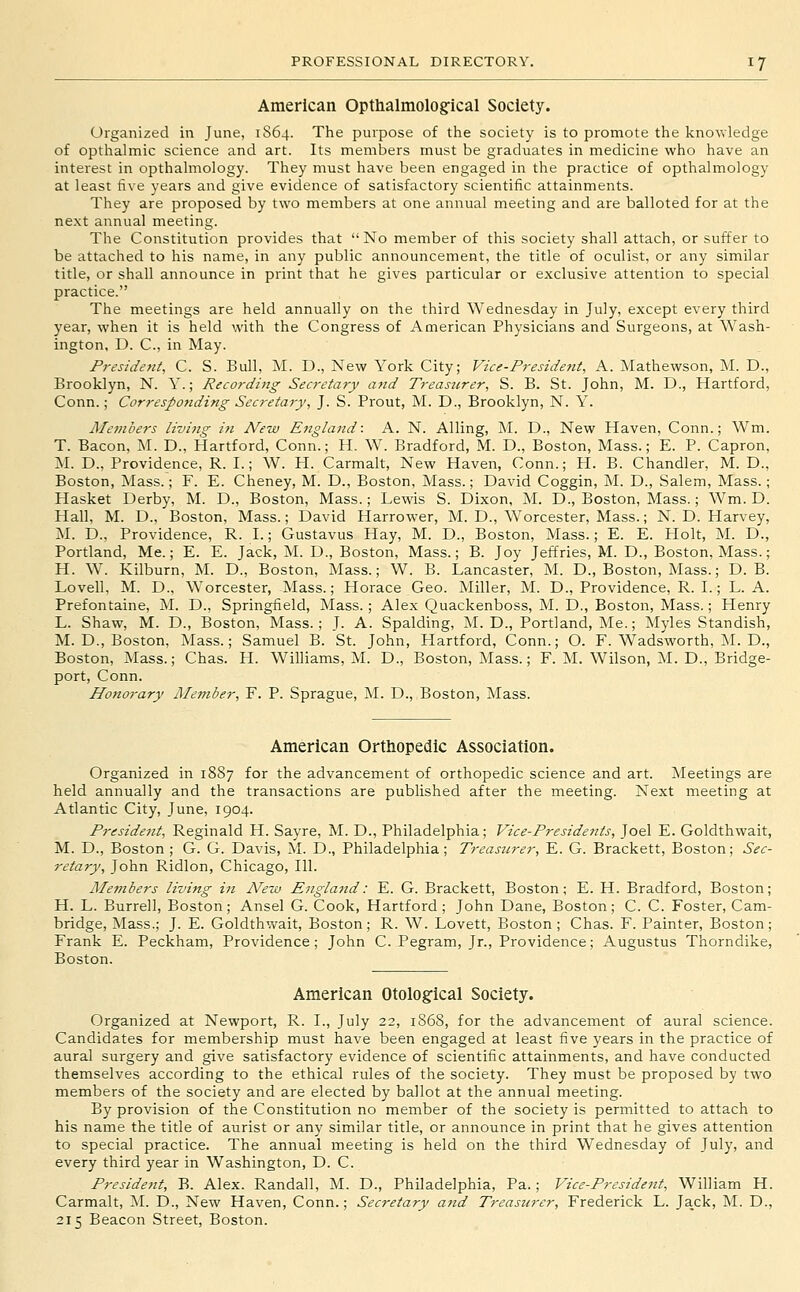 American Opthalmologfical Society. Organized in June, 1S64. The purpose of the society is to promote the knowledge of opthaJmic science and art. Its members must be graduates in medicine who have an interest in opthahiiology. They must have been engaged in the practice of opthalmology at least five years and give evidence of satisfactory scientific attainments. They are proposed by two members at one annual meeting and are balloted for at the next annual meeting. The Constitution provides that No member of this society shall attach, or suffer to be attached to his name, in any public announcement, the title of oculist, or any similar title, or shall announce in print that he gives particular or exclusive attention to special practice. The meetings are held annually on the third Wednesday in July, except every third year, when it is held with the Congress of American Physicians and Surgeons, at Wash- ington, D. C, in May. President, C. S. Bull, M. D., New York City; Vice-Pj-esident, A. Mathewson, M. D., Brooklyn, N. Y.; Recording Secretary and Treasurer, S. B. St. John, M. D., Hartford, Conn.; Corresponding Secretary, J. S. Prout, M. D., Brooklyn, N. Y. Me7nbers livijtg in New England: A. N. Ailing, M. D., New Haven, Conn.; Wm. T. Bacon, M. D., Hartford, Conn.; H. W. Bradford, M. D., Boston, Mass.; E. P. Capron, M. D., Providence, R. I.; W. H. Carmalt, New Haven, Conn.; H. B. Chandler, M. D., Boston, Mass.; F. E. Cheney, M. D., Boston, Mass.; David Coggin, M. D., Salem, Mass.; Hasket Derby, M. D., Boston, Mass.; Lewis S. Dixon, M. D., Boston, Mass.; Wm. D. Hall, M. D., Boston, Mass.; David Harrower, M. D., Worcester, Mass.; N. D. Harvey, M. D., Providence, R. I.; Gustavus Hay, M. D., Boston, Mass.; E. E. Plolt, M. D., Portland, Me.; E. E. Jack, M. D., Boston, Mass.; B. Joy Jeffries, M. D., Boston, Mass.; H. W. Kilburn, M. D., Boston, Mass.; W. B. Lancaster, M. D., Boston, Mass.; D. B. Lovell, M. D., Worcester, Mass.; Horace Geo. Miller, M. D., Providence, R. L; L. A. Prefontaine, M. D., Springfield, Mass.; Alex Quackenboss, M. D., Boston, Mass.; Henry L. Shaw, M. D., Boston, Mass.; J. A. Spalding, M. D., Portland, Me.; Myles Standish, M. D., Boston, Mass.; Samuel B. St. John, Hartford, Conn.; O. F. Wadsworth, M. D., Boston, Mass.; Chas. H. Williams, M. D., Boston, Mass.; F. M. Wilson, M. D., Bridge- port, Conn. Honorary Member, F. P. Sprague, M. D., Boston, Mass. American Orthopedic Association. Organized in 18S7 for the advancement of orthopedic science and art. JNIeetings are held annually and the transactions are published after the meeting. Next meeting at Atlantic City, June, 1904. President, Reginald H. Sayre, M. D., Philadelphia; Vice-Presidents, Joel E. Goldthwait, M. D., Boston ; G. G. Davis, AL D., Philadelphia; Treasurer, E. G. Brackett, Boston; Sec- retary, John Ridlon, Chicago, 111. Members living in New England: E. G. Brackett, Boston; E. H. Bradford, Boston; H. L. Burrell, Boston; Ansel G. Cook, Hartford; John Dane, Boston; C. C. Foster, Cam- bridge, Mass.; J. E. Goldthwait, Boston; R. W. Lovett, Boston; Chas. F. Painter, Boston; Frank E. Peckham, Providence; John C. Pegram, Jr., Providence; Augustus Thorndike, Boston. American Otological Society. Organized at Newport, R. I., July 22, 1S6S, for the advancement of aural science. Candidates for membership must have been engaged at least five years in the practice of aural surgery and give satisfactory evidence of scientific attainments, and have conducted themselves according to the ethical rules of the society. They must be proposed by two members of the society and are elected by ballot at the annual meeting. By provision of the Constitution no member of the society is permitted to attach to his name the title of aurist or any similar title, or announce in print that he gives attention to special practice. The annual meeting is held on the third Wednesday of July, and every third year in Washington, D. C. President, B. Alex. Randall, M. D., Philadelphia, Pa.; Vice-President, William H. Carmalt, M. D., New Haven, Conn.; Secretary and Treasurer, Frederick L. Jack, M. D., 215 Beacon Street, Boston.